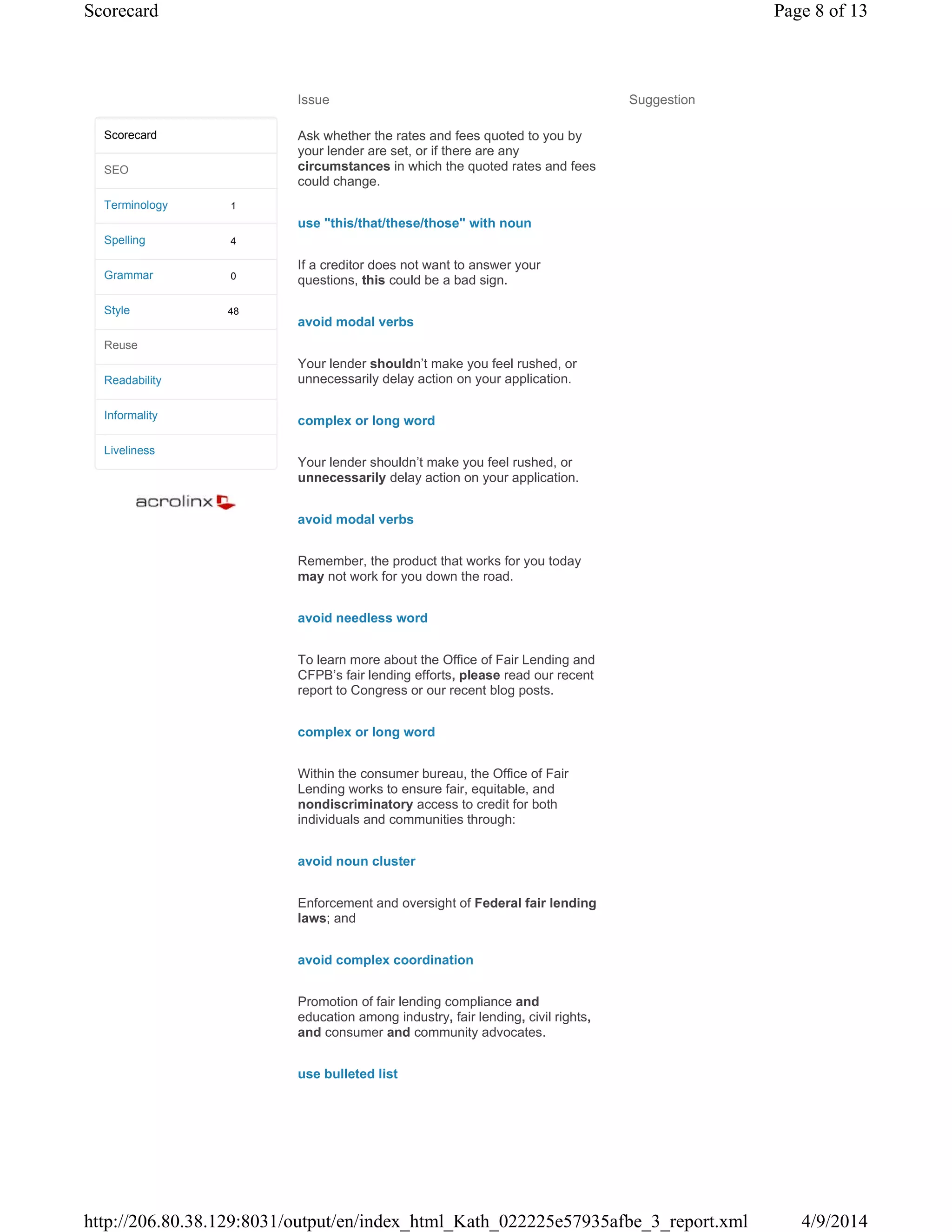 Issue Suggestion
Ask whether the rates and fees quoted to you by
your lender are set, or if there are any
circumstances in which the quoted rates and fees
could change.
use "this/that/these/those" with noun
If a creditor does not want to answer your
questions, this could be a bad sign.
avoid modal verbs
Your lender shouldn’t make you feel rushed, or
unnecessarily delay action on your application.
complex or long word
Your lender shouldn’t make you feel rushed, or
unnecessarily delay action on your application.
avoid modal verbs
Remember, the product that works for you today
may not work for you down the road.
avoid needless word
To learn more about the Office of Fair Lending and
CFPB’s fair lending efforts, please read our recent
report to Congress or our recent blog posts.
complex or long word
Within the consumer bureau, the Office of Fair
Lending works to ensure fair, equitable, and
nondiscriminatory access to credit for both
individuals and communities through:
avoid noun cluster
Enforcement and oversight of Federal fair lending
laws; and
avoid complex coordination
Promotion of fair lending compliance and
education among industry, fair lending, civil rights,
and consumer and community advocates.
use bulleted list
1
4
0
48
Scorecard
SEO
Terminology
Spelling
Grammar
Style
Reuse
Readability
Informality
Liveliness
Page 8 of 13Scorecard
4/9/2014http://206.80.38.129:8031/output/en/index_html_Kath_022225e57935afbe_3_report.xml
 