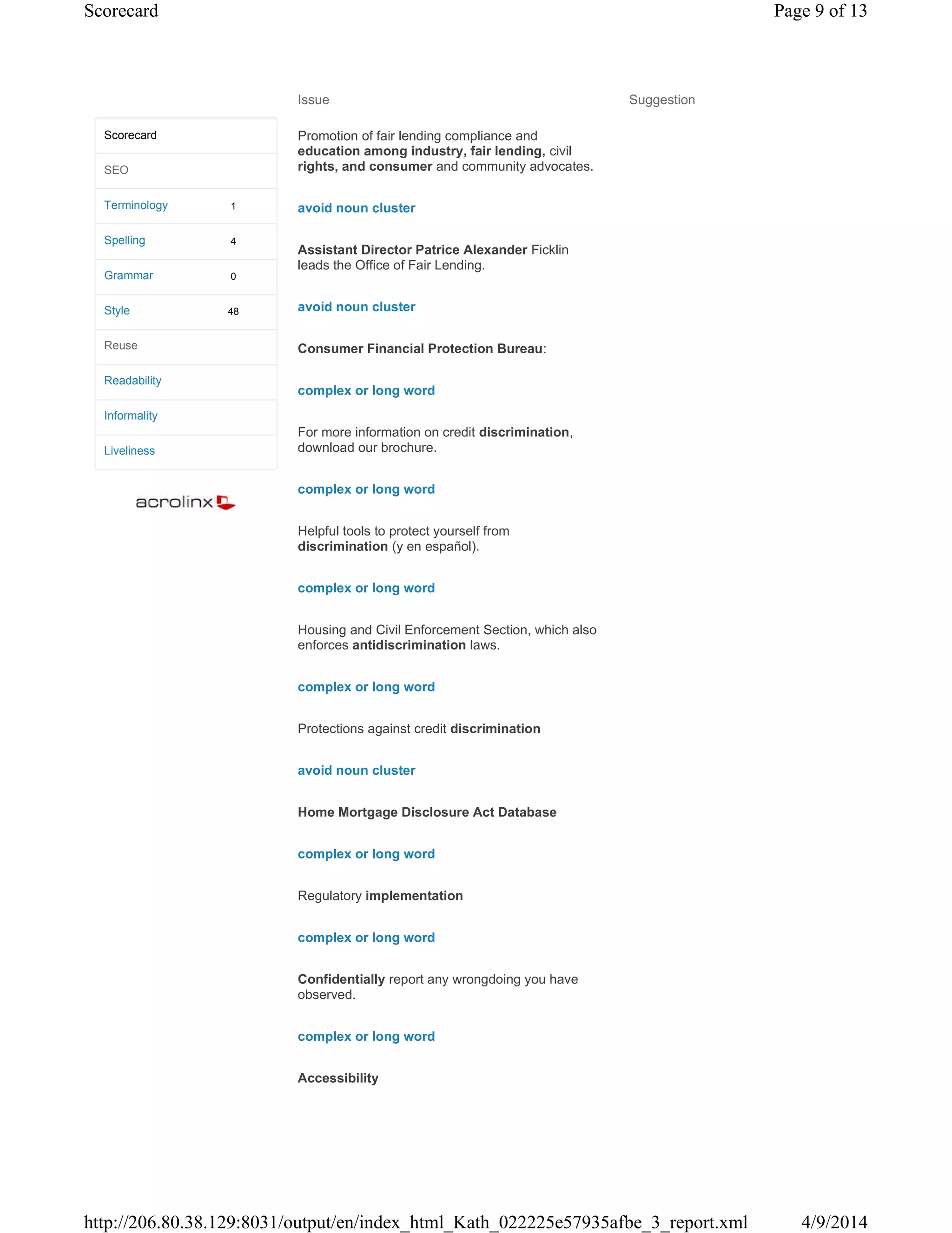 Issue Suggestion
Promotion of fair lending compliance and
education among industry, fair lending, civil
rights, and consumer and community advocates.
avoid noun cluster
Assistant Director Patrice Alexander Ficklin
leads the Office of Fair Lending.
avoid noun cluster
Consumer Financial Protection Bureau:
complex or long word
For more information on credit discrimination,
download our brochure.
complex or long word
Helpful tools to protect yourself from
discrimination (y en español).
complex or long word
Housing and Civil Enforcement Section, which also
enforces antidiscrimination laws.
complex or long word
Protections against credit discrimination
avoid noun cluster
Home Mortgage Disclosure Act Database
complex or long word
Regulatory implementation
complex or long word
Confidentially report any wrongdoing you have
observed.
complex or long word
Accessibility
1
4
0
48
Scorecard
SEO
Terminology
Spelling
Grammar
Style
Reuse
Readability
Informality
Liveliness
Page 9 of 13Scorecard
4/9/2014http://206.80.38.129:8031/output/en/index_html_Kath_022225e57935afbe_3_report.xml
 