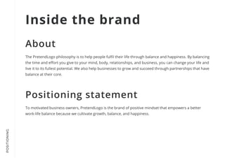 POSITIONING
The PretendLogo philosophy is to help people fulfil their life through balance and happiness. By balancing
the time and effort you give to your mind, body, relationships, and business, you can change your life and
live it to its fullest potential. We also help businesses to grow and succeed through partnerships that have
balance at their core.
To motivated business owners, PretendLogo is the brand of positive mindset that empowers a better
work-life balance because we cultivate growth, balance, and happiness.
Inside the brand
About
Positioning statement
 