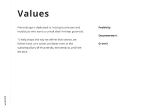 VALUES
PretendLogo is dedicated to helping businesses and
individuals who want to unlock their limitless potential.


To help shape the way we deliver that service, we
follow these core values and treat them as the
standing pillars of what we do, why we do it, and how
we do it.
Positivity


Empowerment


Growth
Values
 