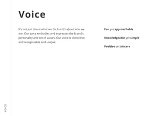 VOICE
It’s not just about what we do, but it’s about who we
are. Our voice embodies and expresses the brand’s
personality and set of values. Our voice is distinctive
and recognisable and unique.
Fun yet approachable


Knowledgeable yet simple


Positive yet sincere
Voice
 