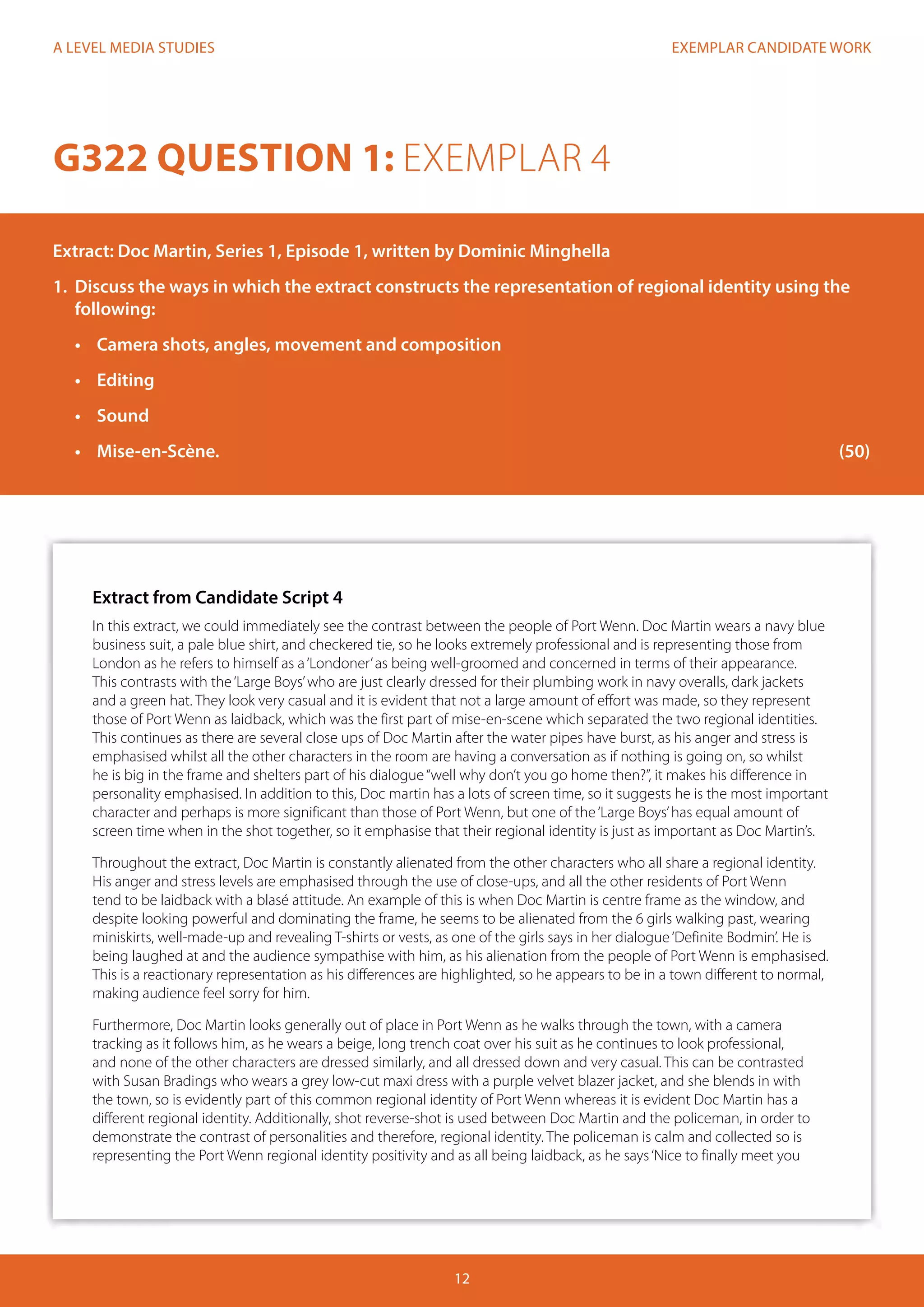 EXEMPLAR CANDIDATE WORK
12
A LEVEL MEDIA STUDIES
G322 QUESTION 1: EXEMPLAR 4
Extract: Doc Martin, Series 1, Episode 1, written by Dominic Minghella
1.	 Discuss the ways in which the extract constructs the representation of regional identity using the
following:
•	 Camera shots, angles, movement and composition
•	 Editing
•	 	Sound
•	 	Mise-en-Scène.												 (50)
Extract from Candidate Script 4
In this extract, we could immediately see the contrast between the people of Port Wenn. Doc Martin wears a navy blue
business suit, a pale blue shirt, and checkered tie, so he looks extremely professional and is representing those from
London as he refers to himself as a‘Londoner’as being well-groomed and concerned in terms of their appearance.
This contrasts with the‘Large Boys’who are just clearly dressed for their plumbing work in navy overalls, dark jackets
and a green hat. They look very casual and it is evident that not a large amount of effort was made, so they represent
those of Port Wenn as laidback, which was the first part of mise-en-scene which separated the two regional identities.
This continues as there are several close ups of Doc Martin after the water pipes have burst, as his anger and stress is
emphasised whilst all the other characters in the room are having a conversation as if nothing is going on, so whilst
he is big in the frame and shelters part of his dialogue“well why don’t you go home then?”, it makes his difference in
personality emphasised. In addition to this, Doc martin has a lots of screen time, so it suggests he is the most important
character and perhaps is more significant than those of Port Wenn, but one of the‘Large Boys’has equal amount of
screen time when in the shot together, so it emphasise that their regional identity is just as important as Doc Martin’s.
Throughout the extract, Doc Martin is constantly alienated from the other characters who all share a regional identity.
His anger and stress levels are emphasised through the use of close-ups, and all the other residents of Port Wenn
tend to be laidback with a blasé attitude. An example of this is when Doc Martin is centre frame as the window, and
despite looking powerful and dominating the frame, he seems to be alienated from the 6 girls walking past, wearing
miniskirts, well-made-up and revealing T-shirts or vests, as one of the girls says in her dialogue‘Definite Bodmin’. He is
being laughed at and the audience sympathise with him, as his alienation from the people of Port Wenn is emphasised.
This is a reactionary representation as his differences are highlighted, so he appears to be in a town different to normal,
making audience feel sorry for him.
Furthermore, Doc Martin looks generally out of place in Port Wenn as he walks through the town, with a camera
tracking as it follows him, as he wears a beige, long trench coat over his suit as he continues to look professional,
and none of the other characters are dressed similarly, and all dressed down and very casual. This can be contrasted
with Susan Bradings who wears a grey low-cut maxi dress with a purple velvet blazer jacket, and she blends in with
the town, so is evidently part of this common regional identity of Port Wenn whereas it is evident Doc Martin has a
different regional identity. Additionally, shot reverse-shot is used between Doc Martin and the policeman, in order to
demonstrate the contrast of personalities and therefore, regional identity. The policeman is calm and collected so is
representing the Port Wenn regional identity positivity and as all being laidback, as he says‘Nice to finally meet you
 