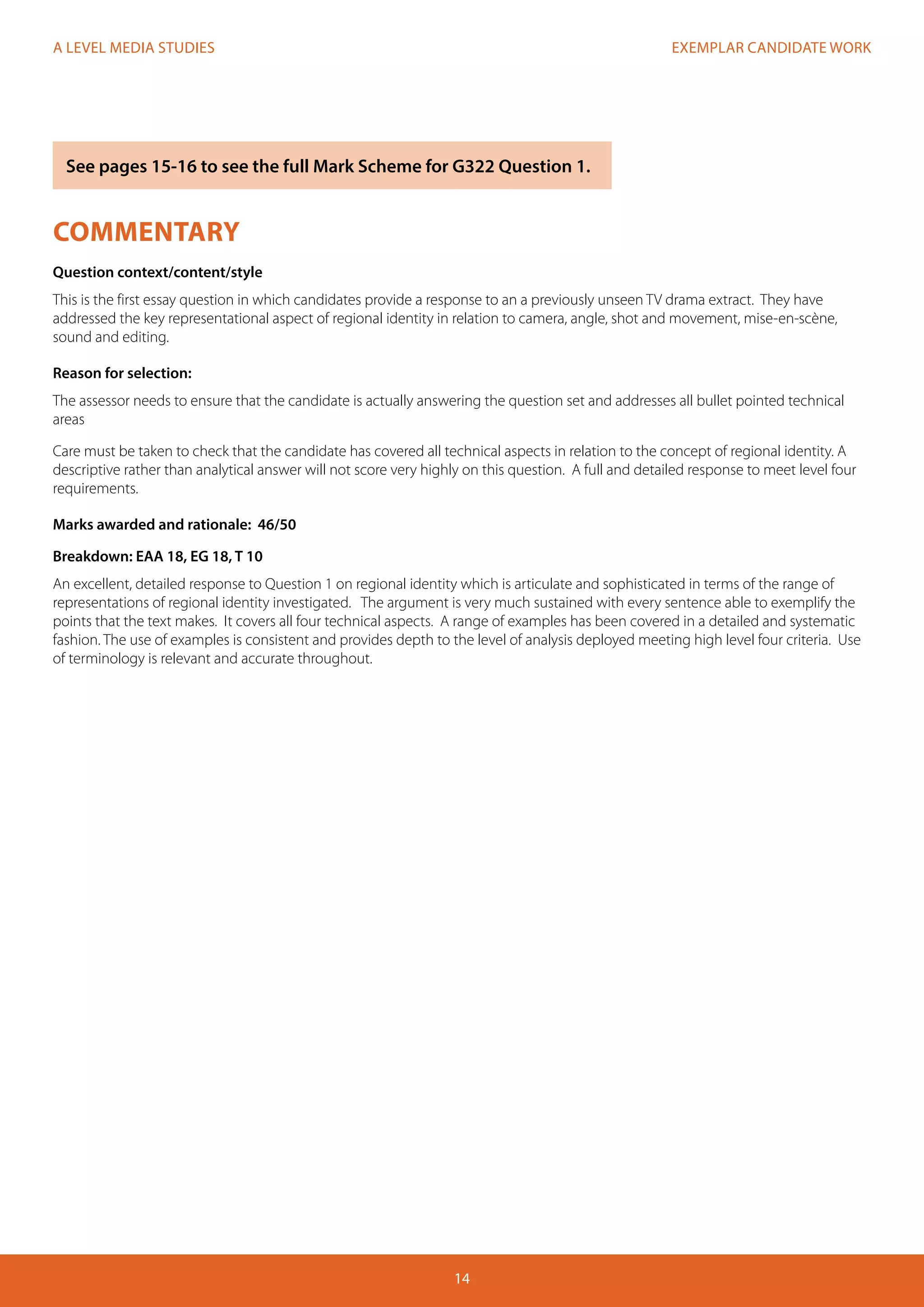 EXEMPLAR CANDIDATE WORK
14
A LEVEL MEDIA STUDIES
COMMENTARY
Question context/content/style
This is the first essay question in which candidates provide a response to an a previously unseen TV drama extract. They have
addressed the key representational aspect of regional identity in relation to camera, angle, shot and movement, mise-en-scène,
sound and editing.
Reason for selection:
The assessor needs to ensure that the candidate is actually answering the question set and addresses all bullet pointed technical
areas
Care must be taken to check that the candidate has covered all technical aspects in relation to the concept of regional identity. A
descriptive rather than analytical answer will not score very highly on this question. A full and detailed response to meet level four
requirements.
Marks awarded and rationale: 46/50
Breakdown: EAA 18, EG 18, T 10
An excellent, detailed response to Question 1 on regional identity which is articulate and sophisticated in terms of the range of
representations of regional identity investigated. The argument is very much sustained with every sentence able to exemplify the
points that the text makes. It covers all four technical aspects. A range of examples has been covered in a detailed and systematic
fashion. The use of examples is consistent and provides depth to the level of analysis deployed meeting high level four criteria. Use
of terminology is relevant and accurate throughout.
See pages 15-16 to see the full Mark Scheme for G322 Question 1.
 
