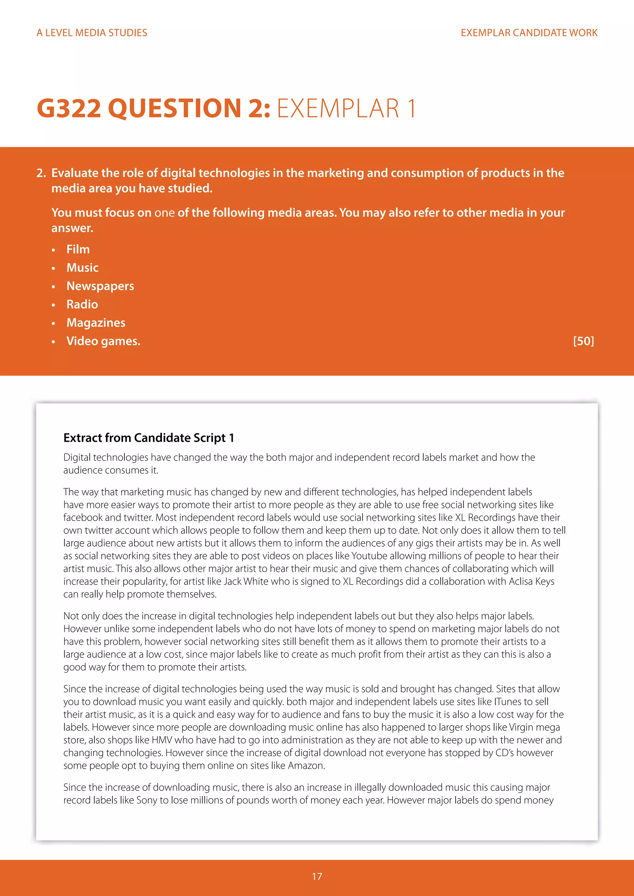 EXEMPLAR CANDIDATE WORK
17
A LEVEL MEDIA STUDIES
G322 QUESTION 2: EXEMPLAR 1
2.	 Evaluate the role of digital technologies in the marketing and consumption of products in the
media area you have studied.
You must focus on one of the following media areas. You may also refer to other media in your
answer.
•	 Film
•	 Music
•	 Newspapers
•	 Radio
•	 Magazines
•	 	Video games.												[50]
Extract from Candidate Script 1
Digital technologies have changed the way the both major and independent record labels market and how the
audience consumes it.
The way that marketing music has changed by new and different technologies, has helped independent labels
have more easier ways to promote their artist to more people as they are able to use free social networking sites like
facebook and twitter. Most independent record labels would use social networking sites like XL Recordings have their
own twitter account which allows people to follow them and keep them up to date. Not only does it allow them to tell
large audience about new artists but it allows them to inform the audiences of any gigs their artists may be in. As well
as social networking sites they are able to post videos on places like Youtube allowing millions of people to hear their
artist music. This also allows other major artist to hear their music and give them chances of collaborating which will
increase their popularity, for artist like Jack White who is signed to XL Recordings did a collaboration with Aclisa Keys
can really help promote themselves.
Not only does the increase in digital technologies help independent labels out but they also helps major labels.
However unlike some independent labels who do not have lots of money to spend on marketing major labels do not
have this problem, however social networking sites still benefit them as it allows them to promote their artists to a
large audience at a low cost, since major labels like to create as much profit from their artist as they can this is also a
good way for them to promote their artists.
Since the increase of digital technologies being used the way music is sold and brought has changed. Sites that allow
you to download music you want easily and quickly. both major and independent labels use sites like ITunes to sell
their artist music, as it is a quick and easy way for to audience and fans to buy the music it is also a low cost way for the
labels. However since more people are downloading music online has also happened to larger shops like Virgin mega
store, also shops like HMV who have had to go into administration as they are not able to keep up with the newer and
changing technologies. However since the increase of digital download not everyone has stopped by CD’s however
some people opt to buying them online on sites like Amazon.
Since the increase of downloading music, there is also an increase in illegally downloaded music this causing major
record labels like Sony to lose millions of pounds worth of money each year. However major labels do spend money
 