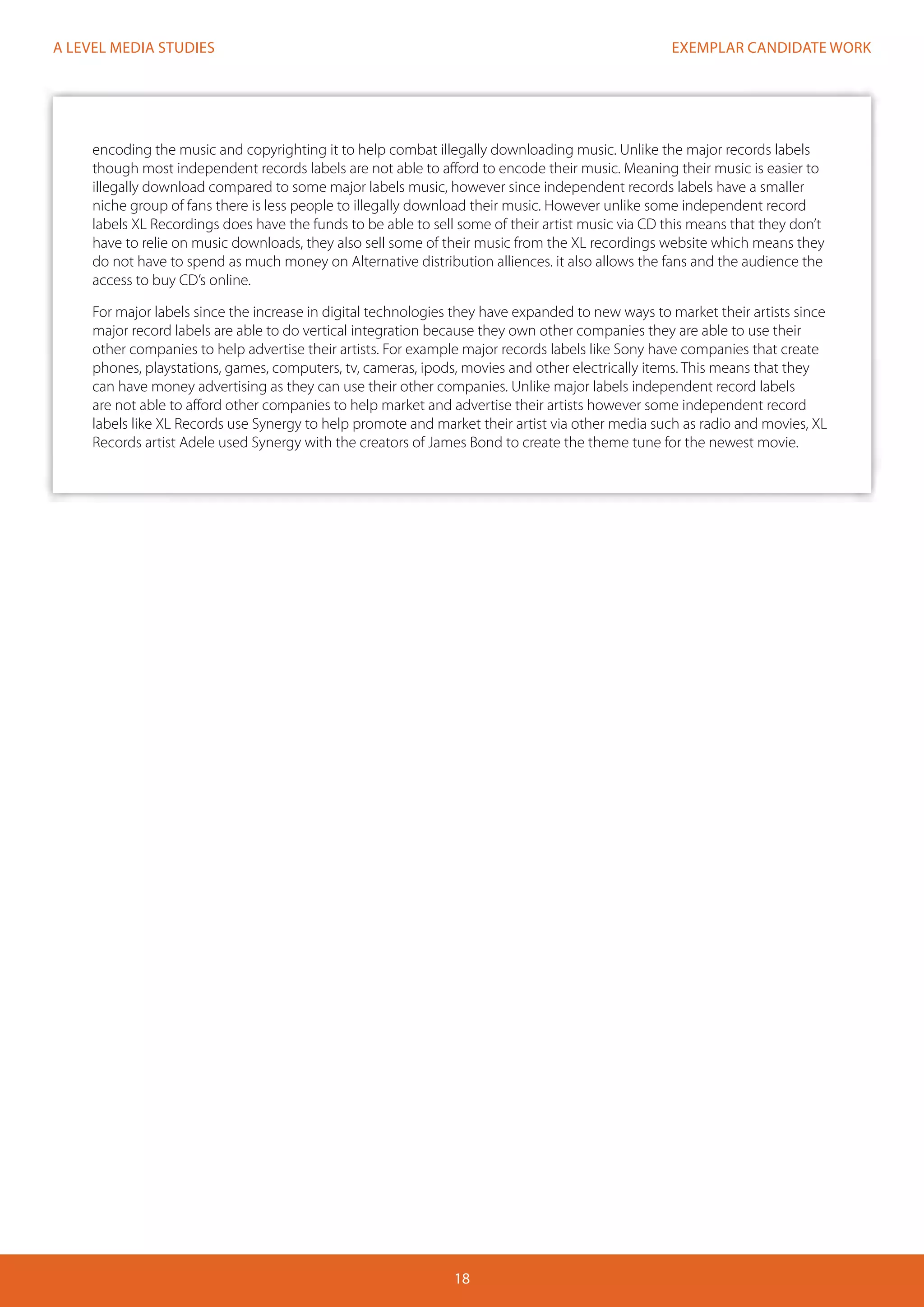 EXEMPLAR CANDIDATE WORK
18
A LEVEL MEDIA STUDIES
encoding the music and copyrighting it to help combat illegally downloading music. Unlike the major records labels
though most independent records labels are not able to afford to encode their music. Meaning their music is easier to
illegally download compared to some major labels music, however since independent records labels have a smaller
niche group of fans there is less people to illegally download their music. However unlike some independent record
labels XL Recordings does have the funds to be able to sell some of their artist music via CD this means that they don’t
have to relie on music downloads, they also sell some of their music from the XL recordings website which means they
do not have to spend as much money on Alternative distribution alliences. it also allows the fans and the audience the
access to buy CD’s online.
For major labels since the increase in digital technologies they have expanded to new ways to market their artists since
major record labels are able to do vertical integration because they own other companies they are able to use their
other companies to help advertise their artists. For example major records labels like Sony have companies that create
phones, playstations, games, computers, tv, cameras, ipods, movies and other electrically items. This means that they
can have money advertising as they can use their other companies. Unlike major labels independent record labels
are not able to afford other companies to help market and advertise their artists however some independent record
labels like XL Records use Synergy to help promote and market their artist via other media such as radio and movies, XL
Records artist Adele used Synergy with the creators of James Bond to create the theme tune for the newest movie.
 