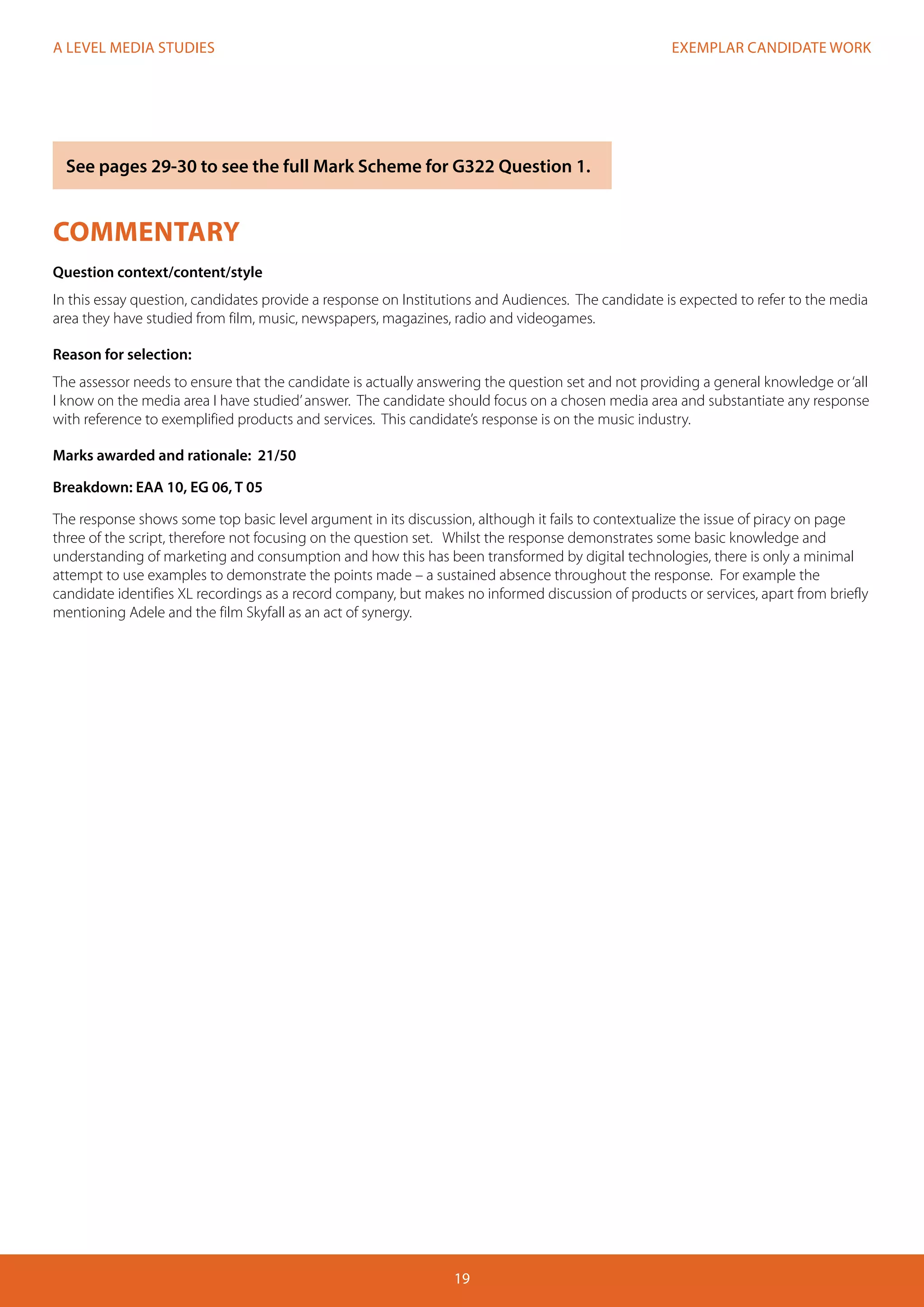 EXEMPLAR CANDIDATE WORK
19
A LEVEL MEDIA STUDIES
COMMENTARY
Question context/content/style
In this essay question, candidates provide a response on Institutions and Audiences. The candidate is expected to refer to the media
area they have studied from film, music, newspapers, magazines, radio and videogames.
Reason for selection:
The assessor needs to ensure that the candidate is actually answering the question set and not providing a general knowledge or‘all
I know on the media area I have studied’answer. The candidate should focus on a chosen media area and substantiate any response
with reference to exemplified products and services. This candidate’s response is on the music industry.
Marks awarded and rationale: 21/50
Breakdown: EAA 10, EG 06, T 05
The response shows some top basic level argument in its discussion, although it fails to contextualize the issue of piracy on page
three of the script, therefore not focusing on the question set. Whilst the response demonstrates some basic knowledge and
understanding of marketing and consumption and how this has been transformed by digital technologies, there is only a minimal
attempt to use examples to demonstrate the points made – a sustained absence throughout the response. For example the
candidate identifies XL recordings as a record company, but makes no informed discussion of products or services, apart from briefly
mentioning Adele and the film Skyfall as an act of synergy.
See pages 29-30 to see the full Mark Scheme for G322 Question 1.
 