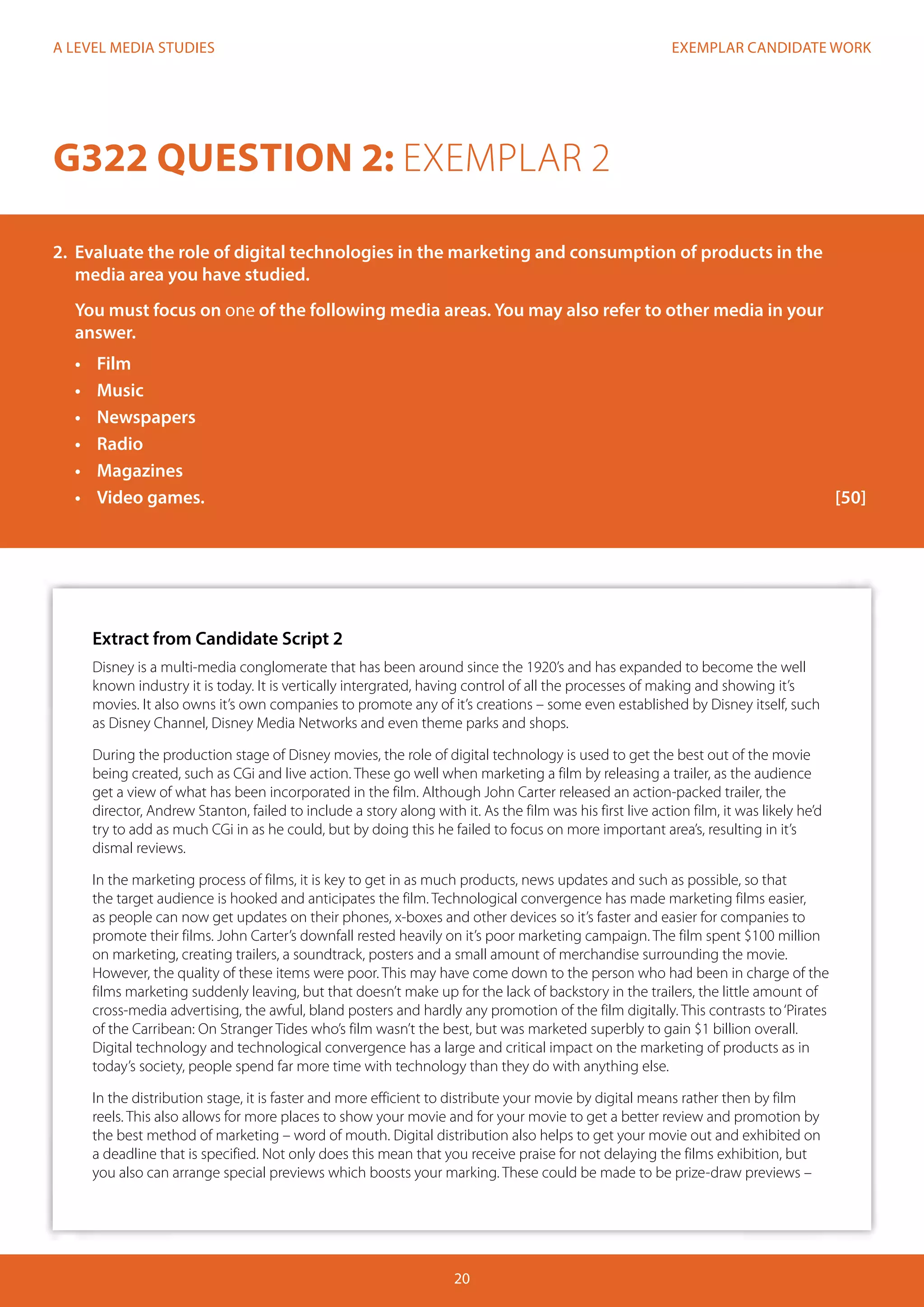 EXEMPLAR CANDIDATE WORK
20
A LEVEL MEDIA STUDIES
Extract from Candidate Script 2
Disney is a multi-media conglomerate that has been around since the 1920’s and has expanded to become the well
known industry it is today. It is vertically intergrated, having control of all the processes of making and showing it’s
movies. It also owns it’s own companies to promote any of it’s creations – some even established by Disney itself, such
as Disney Channel, Disney Media Networks and even theme parks and shops.
During the production stage of Disney movies, the role of digital technology is used to get the best out of the movie
being created, such as CGi and live action. These go well when marketing a film by releasing a trailer, as the audience
get a view of what has been incorporated in the film. Although John Carter released an action-packed trailer, the
director, Andrew Stanton, failed to include a story along with it. As the film was his first live action film, it was likely he’d
try to add as much CGi in as he could, but by doing this he failed to focus on more important area’s, resulting in it’s
dismal reviews.
In the marketing process of films, it is key to get in as much products, news updates and such as possible, so that
the target audience is hooked and anticipates the film. Technological convergence has made marketing films easier,
as people can now get updates on their phones, x-boxes and other devices so it’s faster and easier for companies to
promote their films. John Carter’s downfall rested heavily on it’s poor marketing campaign. The film spent $100 million
on marketing, creating trailers, a soundtrack, posters and a small amount of merchandise surrounding the movie.
However, the quality of these items were poor. This may have come down to the person who had been in charge of the
films marketing suddenly leaving, but that doesn’t make up for the lack of backstory in the trailers, the little amount of
cross-media advertising, the awful, bland posters and hardly any promotion of the film digitally. This contrasts to‘Pirates
of the Carribean: On Stranger Tides who’s film wasn’t the best, but was marketed superbly to gain $1 billion overall.
Digital technology and technological convergence has a large and critical impact on the marketing of products as in
today’s society, people spend far more time with technology than they do with anything else.
In the distribution stage, it is faster and more efficient to distribute your movie by digital means rather then by film
reels. This also allows for more places to show your movie and for your movie to get a better review and promotion by
the best method of marketing – word of mouth. Digital distribution also helps to get your movie out and exhibited on
a deadline that is specified. Not only does this mean that you receive praise for not delaying the films exhibition, but
you also can arrange special previews which boosts your marking. These could be made to be prize-draw previews –
G322 QUESTION 2: EXEMPLAR 2
2.	 Evaluate the role of digital technologies in the marketing and consumption of products in the
media area you have studied.
You must focus on one of the following media areas. You may also refer to other media in your
answer.
•	 Film
•	 Music
•	 Newspapers
•	 Radio
•	 Magazines
•	 	Video games.												[50]
 