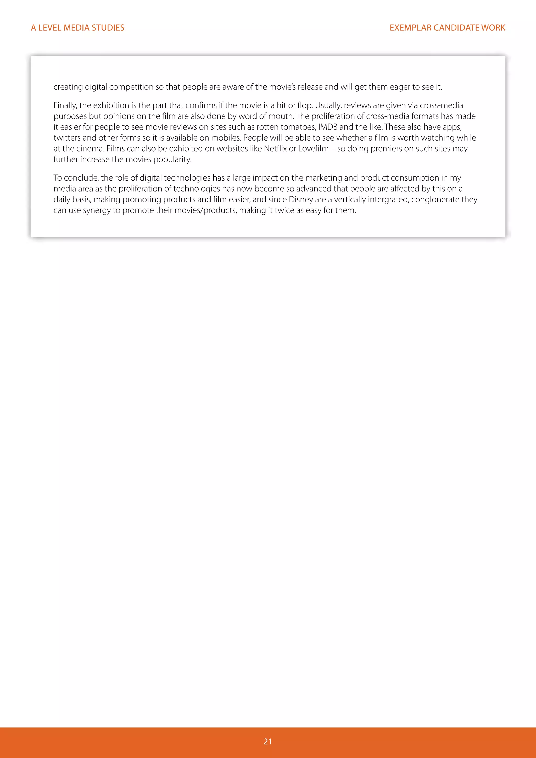 EXEMPLAR CANDIDATE WORK
21
A LEVEL MEDIA STUDIES
creating digital competition so that people are aware of the movie’s release and will get them eager to see it.
Finally, the exhibition is the part that confirms if the movie is a hit or flop. Usually, reviews are given via cross-media
purposes but opinions on the film are also done by word of mouth. The proliferation of cross-media formats has made
it easier for people to see movie reviews on sites such as rotten tomatoes, IMDB and the like. These also have apps,
twitters and other forms so it is available on mobiles. People will be able to see whether a film is worth watching while
at the cinema. Films can also be exhibited on websites like Netflix or Lovefilm – so doing premiers on such sites may
further increase the movies popularity.
To conclude, the role of digital technologies has a large impact on the marketing and product consumption in my
media area as the proliferation of technologies has now become so advanced that people are affected by this on a
daily basis, making promoting products and film easier, and since Disney are a vertically intergrated, conglonerate they
can use synergy to promote their movies/products, making it twice as easy for them.
 