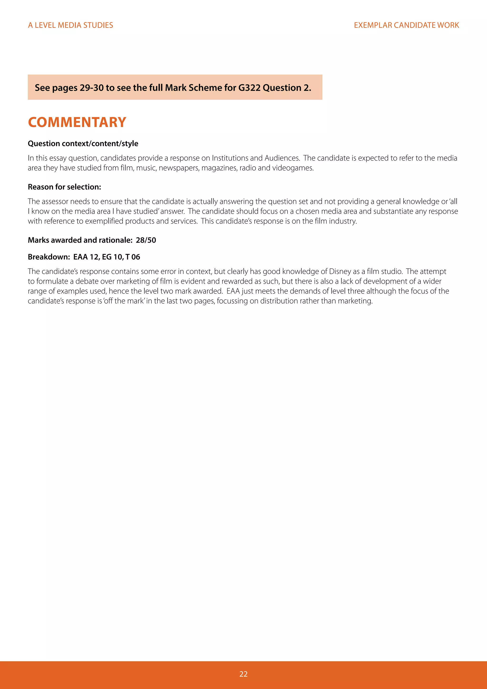 EXEMPLAR CANDIDATE WORK
22
A LEVEL MEDIA STUDIES
COMMENTARY
Question context/content/style
In this essay question, candidates provide a response on Institutions and Audiences. The candidate is expected to refer to the media
area they have studied from film, music, newspapers, magazines, radio and videogames.
Reason for selection:
The assessor needs to ensure that the candidate is actually answering the question set and not providing a general knowledge or‘all
I know on the media area I have studied’answer. The candidate should focus on a chosen media area and substantiate any response
with reference to exemplified products and services. This candidate’s response is on the film industry.
Marks awarded and rationale: 28/50
Breakdown: EAA 12, EG 10, T 06
The candidate’s response contains some error in context, but clearly has good knowledge of Disney as a film studio. The attempt
to formulate a debate over marketing of film is evident and rewarded as such, but there is also a lack of development of a wider
range of examples used, hence the level two mark awarded. EAA just meets the demands of level three although the focus of the
candidate’s response is‘off the mark’in the last two pages, focussing on distribution rather than marketing.
See pages 29-30 to see the full Mark Scheme for G322 Question 2.
 