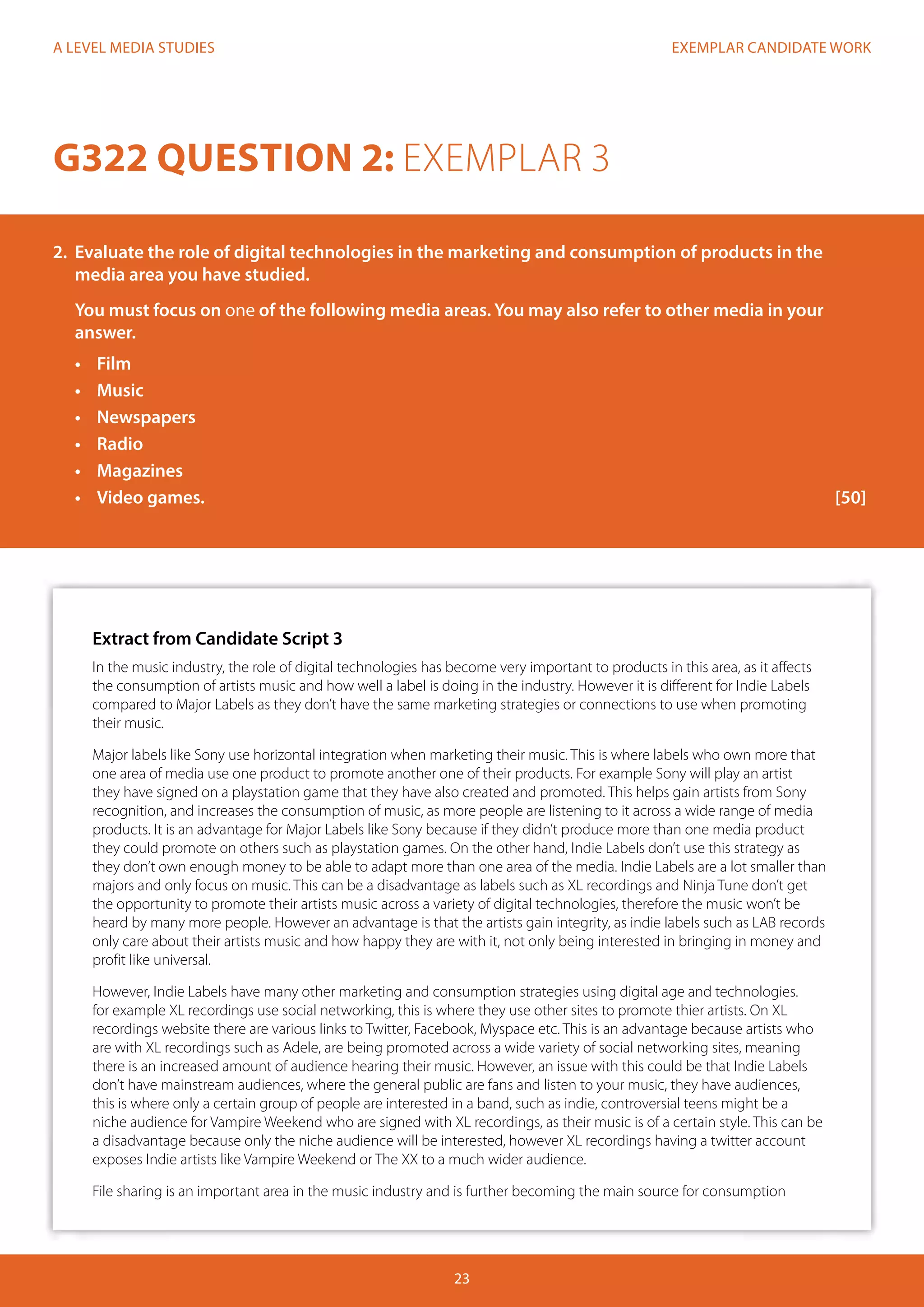 EXEMPLAR CANDIDATE WORK
23
A LEVEL MEDIA STUDIES
Extract from Candidate Script 3
In the music industry, the role of digital technologies has become very important to products in this area, as it affects
the consumption of artists music and how well a label is doing in the industry. However it is different for Indie Labels
compared to Major Labels as they don’t have the same marketing strategies or connections to use when promoting
their music.
Major labels like Sony use horizontal integration when marketing their music. This is where labels who own more that
one area of media use one product to promote another one of their products. For example Sony will play an artist
they have signed on a playstation game that they have also created and promoted. This helps gain artists from Sony
recognition, and increases the consumption of music, as more people are listening to it across a wide range of media
products. It is an advantage for Major Labels like Sony because if they didn’t produce more than one media product
they could promote on others such as playstation games. On the other hand, Indie Labels don’t use this strategy as
they don’t own enough money to be able to adapt more than one area of the media. Indie Labels are a lot smaller than
majors and only focus on music. This can be a disadvantage as labels such as XL recordings and Ninja Tune don’t get
the opportunity to promote their artists music across a variety of digital technologies, therefore the music won’t be
heard by many more people. However an advantage is that the artists gain integrity, as indie labels such as LAB records
only care about their artists music and how happy they are with it, not only being interested in bringing in money and
profit like universal.
However, Indie Labels have many other marketing and consumption strategies using digital age and technologies.
for example XL recordings use social networking, this is where they use other sites to promote thier artists. On XL
recordings website there are various links to Twitter, Facebook, Myspace etc. This is an advantage because artists who
are with XL recordings such as Adele, are being promoted across a wide variety of social networking sites, meaning
there is an increased amount of audience hearing their music. However, an issue with this could be that Indie Labels
don’t have mainstream audiences, where the general public are fans and listen to your music, they have audiences,
this is where only a certain group of people are interested in a band, such as indie, controversial teens might be a
niche audience for Vampire Weekend who are signed with XL recordings, as their music is of a certain style. This can be
a disadvantage because only the niche audience will be interested, however XL recordings having a twitter account
exposes Indie artists like Vampire Weekend or The XX to a much wider audience.
File sharing is an important area in the music industry and is further becoming the main source for consumption
G322 QUESTION 2: EXEMPLAR 3
2.	 Evaluate the role of digital technologies in the marketing and consumption of products in the
media area you have studied.
You must focus on one of the following media areas. You may also refer to other media in your
answer.
•	 Film
•	 Music
•	 Newspapers
•	 Radio
•	 Magazines
•	 	Video games.												[50]
 