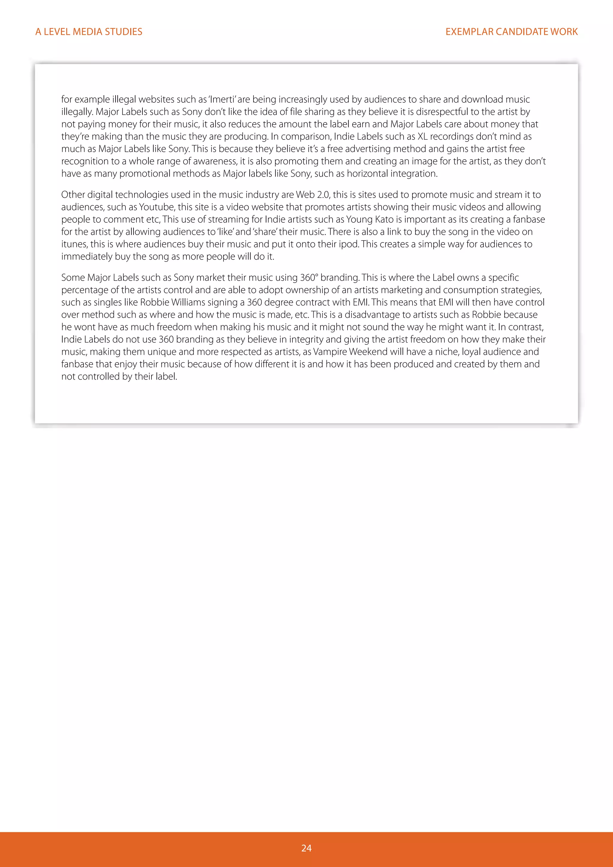 EXEMPLAR CANDIDATE WORK
24
A LEVEL MEDIA STUDIES
for example illegal websites such as‘Imerti’are being increasingly used by audiences to share and download music
illegally. Major Labels such as Sony don’t like the idea of file sharing as they believe it is disrespectful to the artist by
not paying money for their music, it also reduces the amount the label earn and Major Labels care about money that
they’re making than the music they are producing. In comparison, Indie Labels such as XL recordings don’t mind as
much as Major Labels like Sony. This is because they believe it’s a free advertising method and gains the artist free
recognition to a whole range of awareness, it is also promoting them and creating an image for the artist, as they don’t
have as many promotional methods as Major labels like Sony, such as horizontal integration.
Other digital technologies used in the music industry are Web 2.0, this is sites used to promote music and stream it to
audiences, such as Youtube, this site is a video website that promotes artists showing their music videos and allowing
people to comment etc, This use of streaming for Indie artists such as Young Kato is important as its creating a fanbase
for the artist by allowing audiences to‘like’and‘share’their music. There is also a link to buy the song in the video on
itunes, this is where audiences buy their music and put it onto their ipod. This creates a simple way for audiences to
immediately buy the song as more people will do it.
Some Major Labels such as Sony market their music using 360° branding. This is where the Label owns a specific
percentage of the artists control and are able to adopt ownership of an artists marketing and consumption strategies,
such as singles like Robbie Williams signing a 360 degree contract with EMI. This means that EMI will then have control
over method such as where and how the music is made, etc. This is a disadvantage to artists such as Robbie because
he wont have as much freedom when making his music and it might not sound the way he might want it. In contrast,
Indie Labels do not use 360 branding as they believe in integrity and giving the artist freedom on how they make their
music, making them unique and more respected as artists, as Vampire Weekend will have a niche, loyal audience and
fanbase that enjoy their music because of how different it is and how it has been produced and created by them and
not controlled by their label.
 