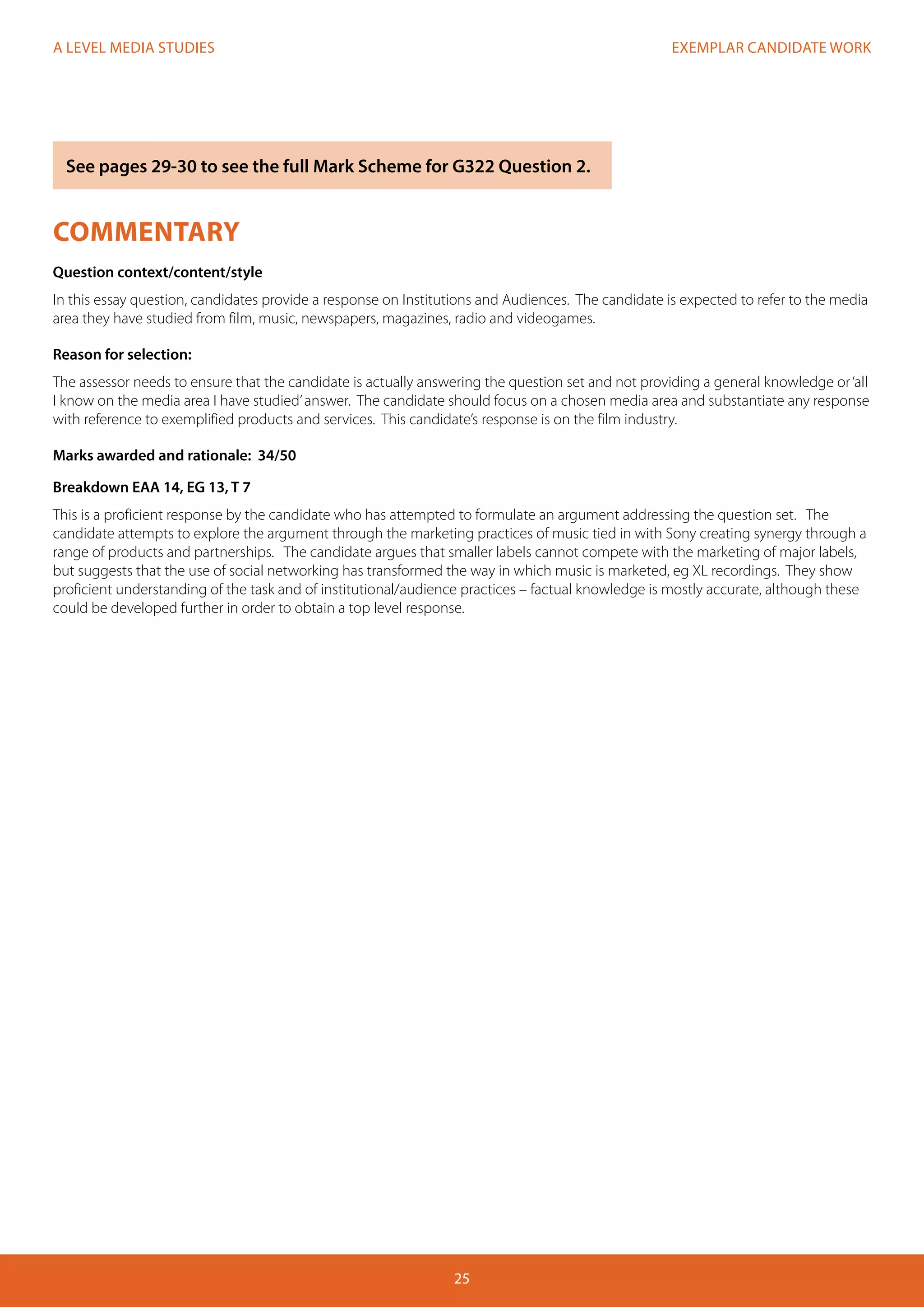 EXEMPLAR CANDIDATE WORK
25
A LEVEL MEDIA STUDIES
COMMENTARY
Question context/content/style
In this essay question, candidates provide a response on Institutions and Audiences. The candidate is expected to refer to the media
area they have studied from film, music, newspapers, magazines, radio and videogames.
Reason for selection:
The assessor needs to ensure that the candidate is actually answering the question set and not providing a general knowledge or‘all
I know on the media area I have studied’answer. The candidate should focus on a chosen media area and substantiate any response
with reference to exemplified products and services. This candidate’s response is on the film industry.
Marks awarded and rationale: 34/50
Breakdown EAA 14, EG 13, T 7
This is a proficient response by the candidate who has attempted to formulate an argument addressing the question set. The
candidate attempts to explore the argument through the marketing practices of music tied in with Sony creating synergy through a
range of products and partnerships. The candidate argues that smaller labels cannot compete with the marketing of major labels,
but suggests that the use of social networking has transformed the way in which music is marketed, eg XL recordings. They show
proficient understanding of the task and of institutional/audience practices – factual knowledge is mostly accurate, although these
could be developed further in order to obtain a top level response.
See pages 29-30 to see the full Mark Scheme for G322 Question 2.
 