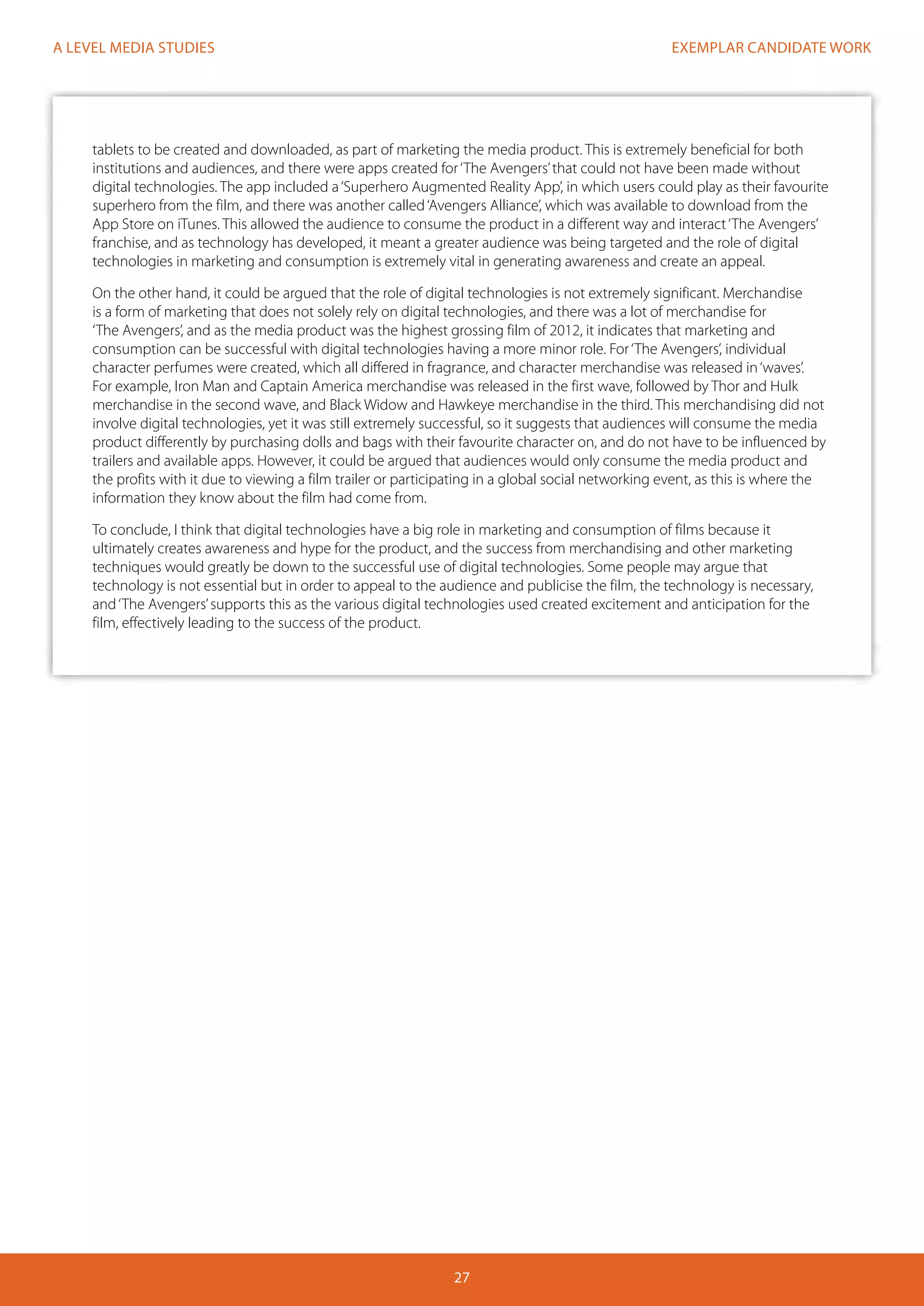 EXEMPLAR CANDIDATE WORK
27
A LEVEL MEDIA STUDIES
tablets to be created and downloaded, as part of marketing the media product. This is extremely beneficial for both
institutions and audiences, and there were apps created for‘The Avengers’that could not have been made without
digital technologies. The app included a‘Superhero Augmented Reality App’, in which users could play as their favourite
superhero from the film, and there was another called‘Avengers Alliance’, which was available to download from the
App Store on iTunes. This allowed the audience to consume the product in a different way and interact‘The Avengers’
franchise, and as technology has developed, it meant a greater audience was being targeted and the role of digital
technologies in marketing and consumption is extremely vital in generating awareness and create an appeal.
On the other hand, it could be argued that the role of digital technologies is not extremely significant. Merchandise
is a form of marketing that does not solely rely on digital technologies, and there was a lot of merchandise for
‘The Avengers’, and as the media product was the highest grossing film of 2012, it indicates that marketing and
consumption can be successful with digital technologies having a more minor role. For‘The Avengers’, individual
character perfumes were created, which all differed in fragrance, and character merchandise was released in‘waves’.
For example, Iron Man and Captain America merchandise was released in the first wave, followed by Thor and Hulk
merchandise in the second wave, and Black Widow and Hawkeye merchandise in the third. This merchandising did not
involve digital technologies, yet it was still extremely successful, so it suggests that audiences will consume the media
product differently by purchasing dolls and bags with their favourite character on, and do not have to be influenced by
trailers and available apps. However, it could be argued that audiences would only consume the media product and
the profits with it due to viewing a film trailer or participating in a global social networking event, as this is where the
information they know about the film had come from.
To conclude, I think that digital technologies have a big role in marketing and consumption of films because it
ultimately creates awareness and hype for the product, and the success from merchandising and other marketing
techniques would greatly be down to the successful use of digital technologies. Some people may argue that
technology is not essential but in order to appeal to the audience and publicise the film, the technology is necessary,
and‘The Avengers’supports this as the various digital technologies used created excitement and anticipation for the
film, effectively leading to the success of the product.
 