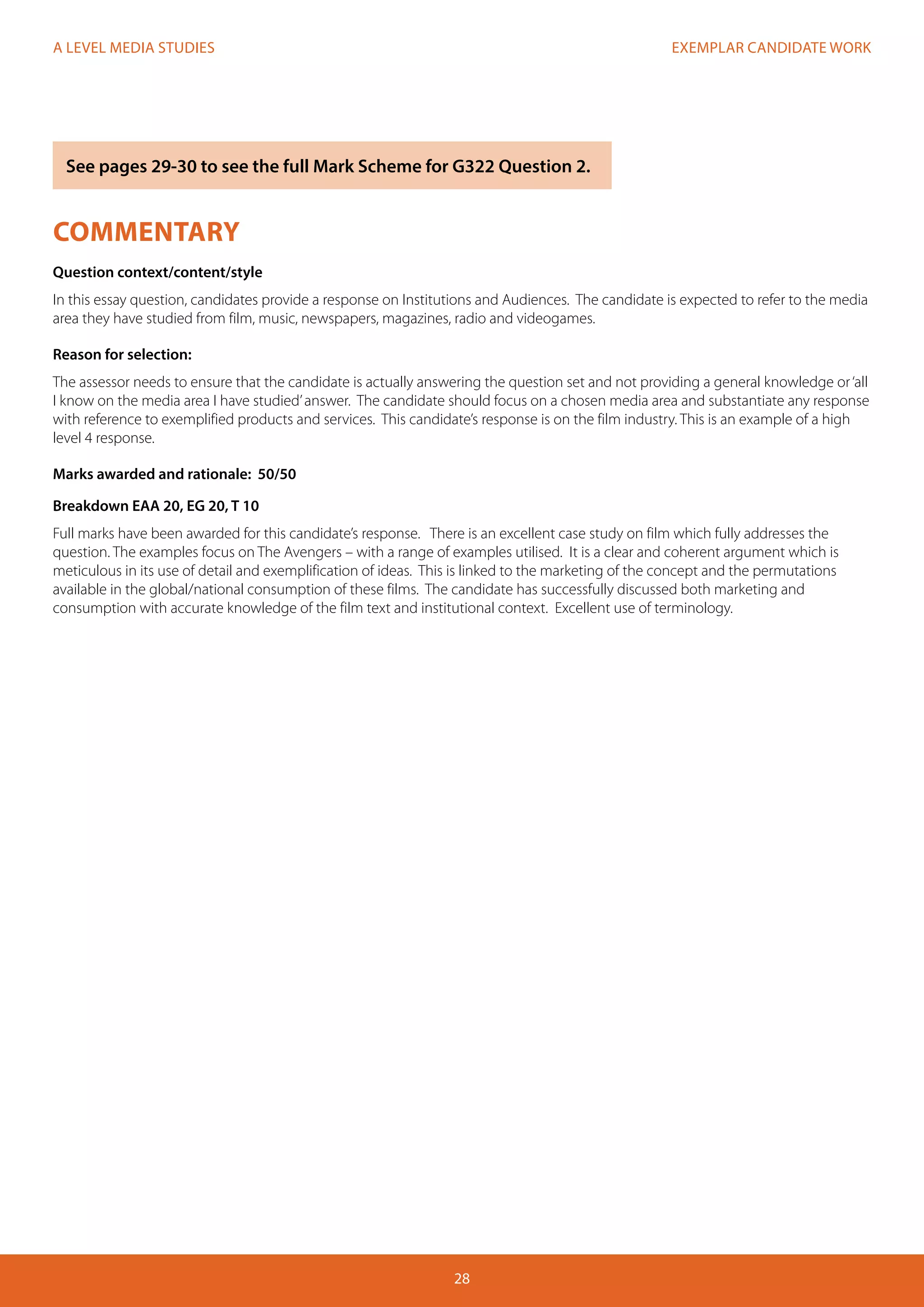 EXEMPLAR CANDIDATE WORK
28
A LEVEL MEDIA STUDIES
COMMENTARY
Question context/content/style
In this essay question, candidates provide a response on Institutions and Audiences. The candidate is expected to refer to the media
area they have studied from film, music, newspapers, magazines, radio and videogames.
Reason for selection:
The assessor needs to ensure that the candidate is actually answering the question set and not providing a general knowledge or‘all
I know on the media area I have studied’answer. The candidate should focus on a chosen media area and substantiate any response
with reference to exemplified products and services. This candidate’s response is on the film industry. This is an example of a high
level 4 response.
Marks awarded and rationale: 50/50
Breakdown EAA 20, EG 20, T 10
Full marks have been awarded for this candidate’s response. There is an excellent case study on film which fully addresses the
question. The examples focus on The Avengers – with a range of examples utilised. It is a clear and coherent argument which is
meticulous in its use of detail and exemplification of ideas. This is linked to the marketing of the concept and the permutations
available in the global/national consumption of these films. The candidate has successfully discussed both marketing and
consumption with accurate knowledge of the film text and institutional context. Excellent use of terminology.
See pages 29-30 to see the full Mark Scheme for G322 Question 2.
 