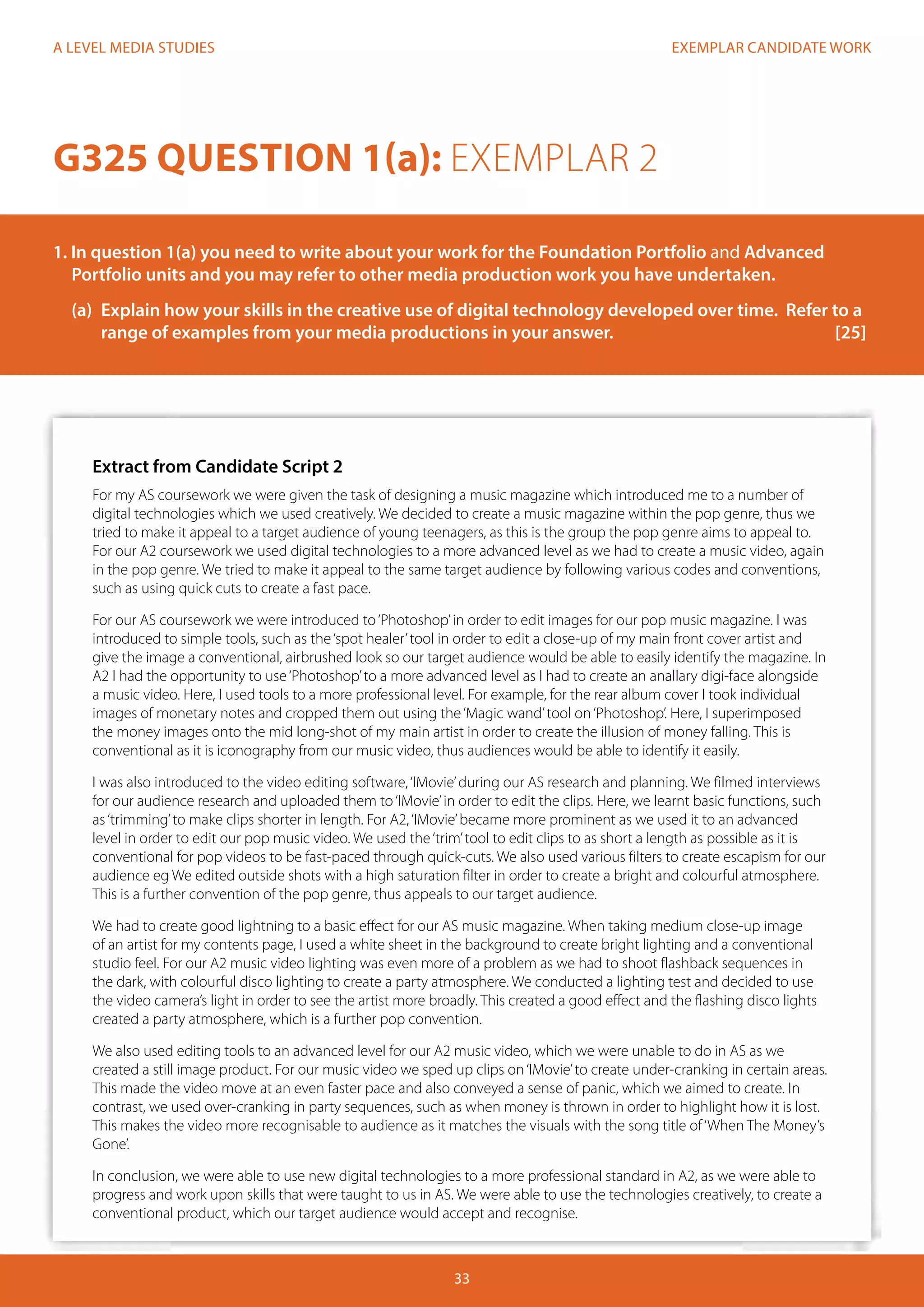 EXEMPLAR CANDIDATE WORK
33
A LEVEL MEDIA STUDIES
Extract from Candidate Script 2
For my AS coursework we were given the task of designing a music magazine which introduced me to a number of
digital technologies which we used creatively. We decided to create a music magazine within the pop genre, thus we
tried to make it appeal to a target audience of young teenagers, as this is the group the pop genre aims to appeal to.
For our A2 coursework we used digital technologies to a more advanced level as we had to create a music video, again
in the pop genre. We tried to make it appeal to the same target audience by following various codes and conventions,
such as using quick cuts to create a fast pace.
For our AS coursework we were introduced to‘Photoshop’in order to edit images for our pop music magazine. I was
introduced to simple tools, such as the‘spot healer’tool in order to edit a close-up of my main front cover artist and
give the image a conventional, airbrushed look so our target audience would be able to easily identify the magazine. In
A2 I had the opportunity to use‘Photoshop’to a more advanced level as I had to create an anallary digi-face alongside
a music video. Here, I used tools to a more professional level. For example, for the rear album cover I took individual
images of monetary notes and cropped them out using the‘Magic wand’tool on‘Photoshop’. Here, I superimposed
the money images onto the mid long-shot of my main artist in order to create the illusion of money falling. This is
conventional as it is iconography from our music video, thus audiences would be able to identify it easily.
I was also introduced to the video editing software,‘IMovie’during our AS research and planning. We filmed interviews
for our audience research and uploaded them to‘IMovie’in order to edit the clips. Here, we learnt basic functions, such
as‘trimming’to make clips shorter in length. For A2,‘IMovie’became more prominent as we used it to an advanced
level in order to edit our pop music video. We used the‘trim’tool to edit clips to as short a length as possible as it is
conventional for pop videos to be fast-paced through quick-cuts. We also used various filters to create escapism for our
audience eg We edited outside shots with a high saturation filter in order to create a bright and colourful atmosphere.
This is a further convention of the pop genre, thus appeals to our target audience.
We had to create good lightning to a basic effect for our AS music magazine. When taking medium close-up image
of an artist for my contents page, I used a white sheet in the background to create bright lighting and a conventional
studio feel. For our A2 music video lighting was even more of a problem as we had to shoot flashback sequences in
the dark, with colourful disco lighting to create a party atmosphere. We conducted a lighting test and decided to use
the video camera’s light in order to see the artist more broadly. This created a good effect and the flashing disco lights
created a party atmosphere, which is a further pop convention.
We also used editing tools to an advanced level for our A2 music video, which we were unable to do in AS as we
created a still image product. For our music video we sped up clips on‘IMovie’to create under-cranking in certain areas.
This made the video move at an even faster pace and also conveyed a sense of panic, which we aimed to create. In
contrast, we used over-cranking in party sequences, such as when money is thrown in order to highlight how it is lost.
This makes the video more recognisable to audience as it matches the visuals with the song title of‘When The Money’s
Gone’.
In conclusion, we were able to use new digital technologies to a more professional standard in A2, as we were able to
progress and work upon skills that were taught to us in AS. We were able to use the technologies creatively, to create a
conventional product, which our target audience would accept and recognise.
G325 QUESTION 1(a): EXEMPLAR 2
1. In question 1(a) you need to write about your work for the Foundation Portfolio and Advanced 		
Portfolio units and you may refer to other media production work you have undertaken.
	 (a)	 Explain how your skills in the creative use of digital technology developed over time. Refer to a 	
	 range of examples from your media productions in your answer.				 [25]
 