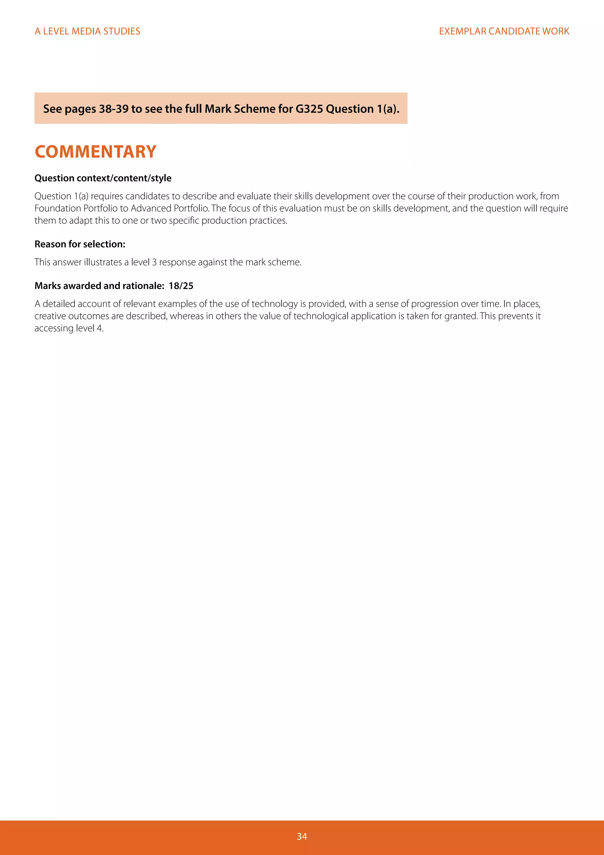 EXEMPLAR CANDIDATE WORK
34
A LEVEL MEDIA STUDIES
COMMENTARY
Question context/content/style
Question 1(a) requires candidates to describe and evaluate their skills development over the course of their production work, from
Foundation Portfolio to Advanced Portfolio. The focus of this evaluation must be on skills development, and the question will require
them to adapt this to one or two specific production practices.
Reason for selection:
This answer illustrates a level 3 response against the mark scheme.
Marks awarded and rationale: 18/25
A detailed account of relevant examples of the use of technology is provided, with a sense of progression over time. In places,
creative outcomes are described, whereas in others the value of technological application is taken for granted. This prevents it
accessing level 4.
See pages 38-39 to see the full Mark Scheme for G325 Question 1(a).
 