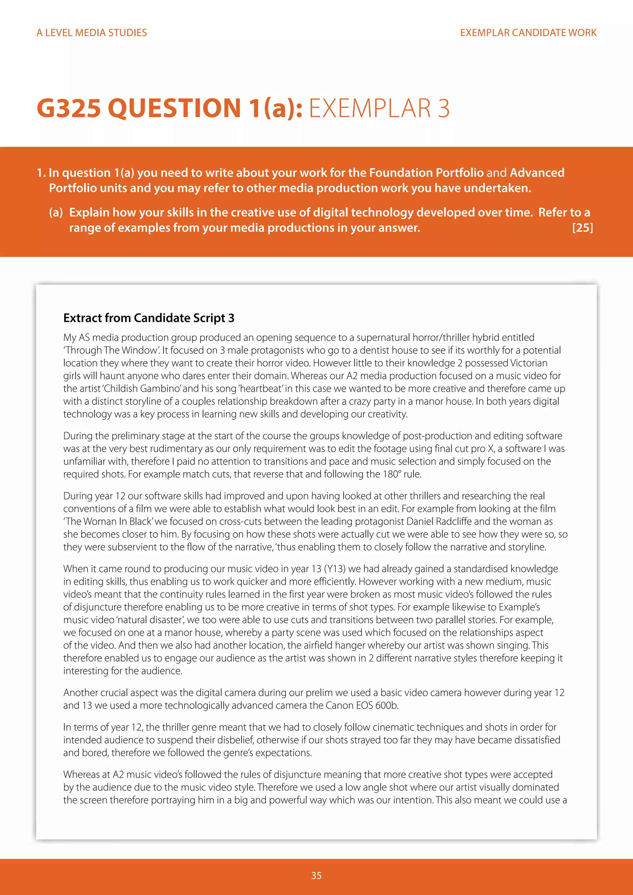 EXEMPLAR CANDIDATE WORK
35
A LEVEL MEDIA STUDIES
Extract from Candidate Script 3
My AS media production group produced an opening sequence to a supernatural horror/thriller hybrid entitled
‘Through The Window’. It focused on 3 male protagonists who go to a dentist house to see if its worthly for a potential
location they where they want to create their horror video. However little to their knowledge 2 possessed Victorian
girls will haunt anyone who dares enter their domain. Whereas our A2 media production focused on a music video for
the artist‘Childish Gambino’and his song‘heartbeat’in this case we wanted to be more creative and therefore came up
with a distinct storyline of a couples relationship breakdown after a crazy party in a manor house. In both years digital
technology was a key process in learning new skills and developing our creativity.
During the preliminary stage at the start of the course the groups knowledge of post-production and editing software
was at the very best rudimentary as our only requirement was to edit the footage using final cut pro X, a software I was
unfamiliar with, therefore I paid no attention to transitions and pace and music selection and simply focused on the
required shots. For example match cuts, that reverse that and following the 180° rule.
During year 12 our software skills had improved and upon having looked at other thrillers and researching the real
conventions of a film we were able to establish what would look best in an edit. For example from looking at the film
‘The Woman In Black’we focused on cross-cuts between the leading protagonist Daniel Radcliffe and the woman as
she becomes closer to him. By focusing on how these shots were actually cut we were able to see how they were so, so
they were subservient to the flow of the narrative,‘thus enabling them to closely follow the narrative and storyline.
When it came round to producing our music video in year 13 (Y13) we had already gained a standardised knowledge
in editing skills, thus enabling us to work quicker and more efficiently. However working with a new medium, music
video’s meant that the continuity rules learned in the first year were broken as most music video’s followed the rules
of disjuncture therefore enabling us to be more creative in terms of shot types. For example likewise to Example’s
music video‘natural disaster’, we too were able to use cuts and transitions between two parallel stories. For example,
we focused on one at a manor house, whereby a party scene was used which focused on the relationships aspect
of the video. And then we also had another location, the airfield hanger whereby our artist was shown singing. This
therefore enabled us to engage our audience as the artist was shown in 2 different narrative styles therefore keeping it
interesting for the audience.
Another crucial aspect was the digital camera during our prelim we used a basic video camera however during year 12
and 13 we used a more technologically advanced camera the Canon EOS 600b.
In terms of year 12, the thriller genre meant that we had to closely follow cinematic techniques and shots in order for
intended audience to suspend their disbelief, otherwise if our shots strayed too far they may have became dissatisfied
and bored, therefore we followed the genre’s expectations.
Whereas at A2 music video’s followed the rules of disjuncture meaning that more creative shot types were accepted
by the audience due to the music video style. Therefore we used a low angle shot where our artist visually dominated
the screen therefore portraying him in a big and powerful way which was our intention. This also meant we could use a
G325 QUESTION 1(a): EXEMPLAR 3
1. In question 1(a) you need to write about your work for the Foundation Portfolio and Advanced 		
Portfolio units and you may refer to other media production work you have undertaken.
	 (a)	 Explain how your skills in the creative use of digital technology developed over time. Refer to a 	
	 range of examples from your media productions in your answer.				 [25]
 