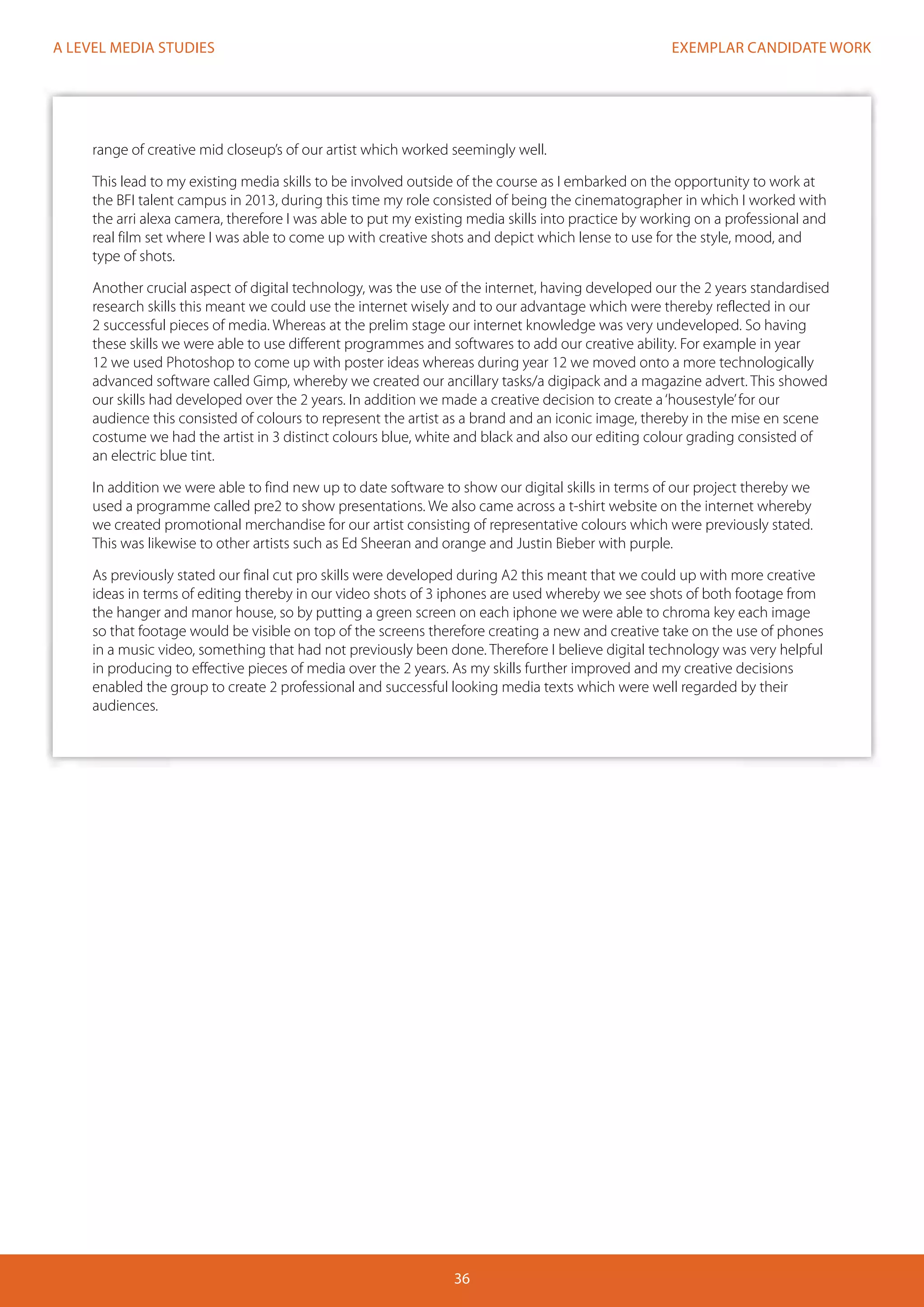 EXEMPLAR CANDIDATE WORK
36
A LEVEL MEDIA STUDIES
range of creative mid closeup’s of our artist which worked seemingly well.
This lead to my existing media skills to be involved outside of the course as I embarked on the opportunity to work at
the BFI talent campus in 2013, during this time my role consisted of being the cinematographer in which I worked with
the arri alexa camera, therefore I was able to put my existing media skills into practice by working on a professional and
real film set where I was able to come up with creative shots and depict which lense to use for the style, mood, and
type of shots.
Another crucial aspect of digital technology, was the use of the internet, having developed our the 2 years standardised
research skills this meant we could use the internet wisely and to our advantage which were thereby reflected in our
2 successful pieces of media. Whereas at the prelim stage our internet knowledge was very undeveloped. So having
these skills we were able to use different programmes and softwares to add our creative ability. For example in year
12 we used Photoshop to come up with poster ideas whereas during year 12 we moved onto a more technologically
advanced software called Gimp, whereby we created our ancillary tasks/a digipack and a magazine advert. This showed
our skills had developed over the 2 years. In addition we made a creative decision to create a‘housestyle’for our
audience this consisted of colours to represent the artist as a brand and an iconic image, thereby in the mise en scene
costume we had the artist in 3 distinct colours blue, white and black and also our editing colour grading consisted of
an electric blue tint.
In addition we were able to find new up to date software to show our digital skills in terms of our project thereby we
used a programme called pre2 to show presentations. We also came across a t-shirt website on the internet whereby
we created promotional merchandise for our artist consisting of representative colours which were previously stated.
This was likewise to other artists such as Ed Sheeran and orange and Justin Bieber with purple.
As previously stated our final cut pro skills were developed during A2 this meant that we could up with more creative
ideas in terms of editing thereby in our video shots of 3 iphones are used whereby we see shots of both footage from
the hanger and manor house, so by putting a green screen on each iphone we were able to chroma key each image
so that footage would be visible on top of the screens therefore creating a new and creative take on the use of phones
in a music video, something that had not previously been done. Therefore I believe digital technology was very helpful
in producing to effective pieces of media over the 2 years. As my skills further improved and my creative decisions
enabled the group to create 2 professional and successful looking media texts which were well regarded by their
audiences.
 