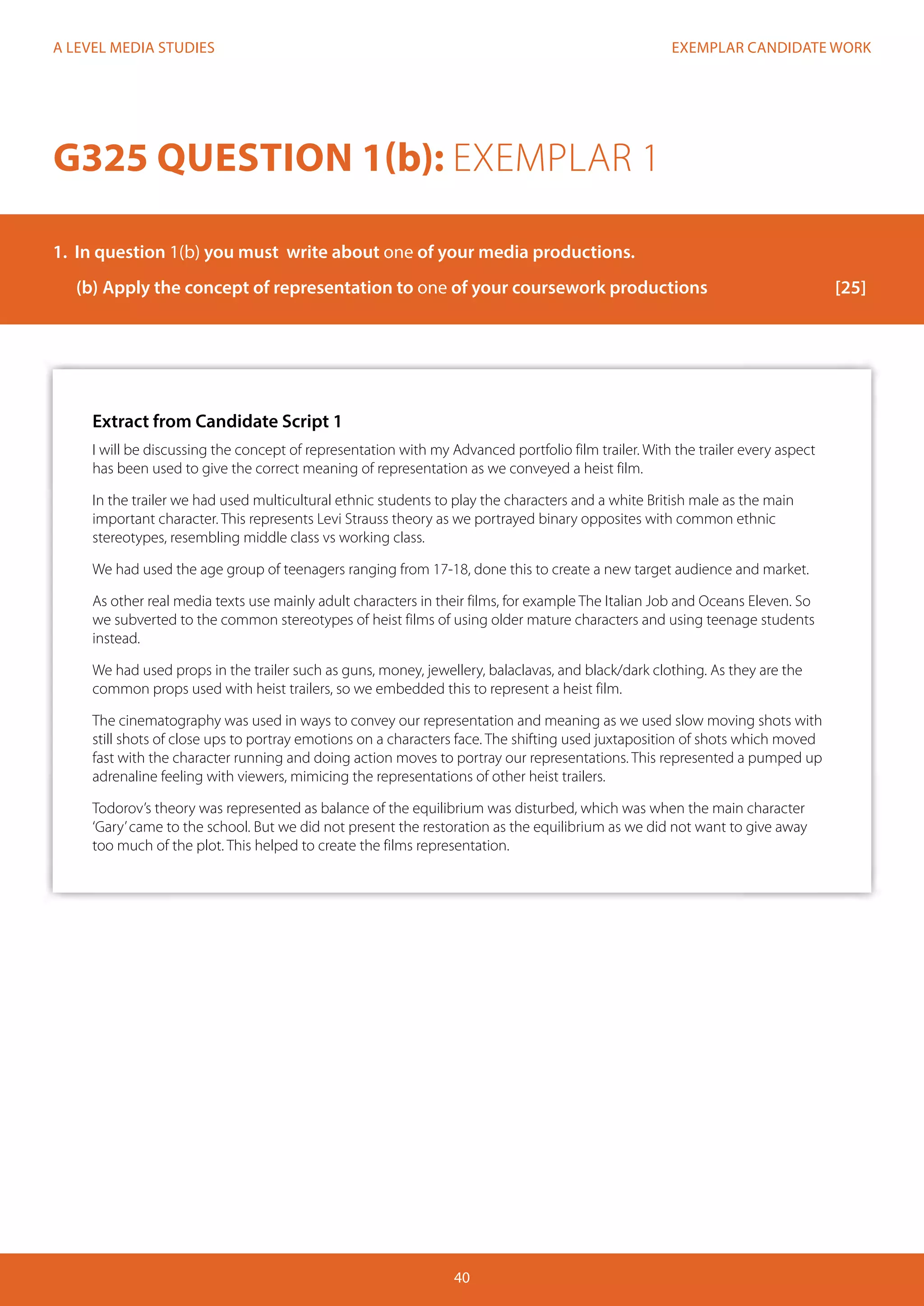 EXEMPLAR CANDIDATE WORK
40
A LEVEL MEDIA STUDIES
Extract from Candidate Script 1
I will be discussing the concept of representation with my Advanced portfolio film trailer. With the trailer every aspect
has been used to give the correct meaning of representation as we conveyed a heist film.
In the trailer we had used multicultural ethnic students to play the characters and a white British male as the main
important character. This represents Levi Strauss theory as we portrayed binary opposites with common ethnic
stereotypes, resembling middle class vs working class.
We had used the age group of teenagers ranging from 17-18, done this to create a new target audience and market.
As other real media texts use mainly adult characters in their films, for example The Italian Job and Oceans Eleven. So
we subverted to the common stereotypes of heist films of using older mature characters and using teenage students
instead.
We had used props in the trailer such as guns, money, jewellery, balaclavas, and black/dark clothing. As they are the
common props used with heist trailers, so we embedded this to represent a heist film.
The cinematography was used in ways to convey our representation and meaning as we used slow moving shots with
still shots of close ups to portray emotions on a characters face. The shifting used juxtaposition of shots which moved
fast with the character running and doing action moves to portray our representations. This represented a pumped up
adrenaline feeling with viewers, mimicing the representations of other heist trailers.
Todorov’s theory was represented as balance of the equilibrium was disturbed, which was when the main character
‘Gary’came to the school. But we did not present the restoration as the equilibrium as we did not want to give away
too much of the plot. This helped to create the films representation.
G325 QUESTION 1(b): EXEMPLAR 1
1.	 In question 1(b) you must write about one of your media productions.
(b)	Apply the concept of representation to one of your coursework productions			 [25]
 