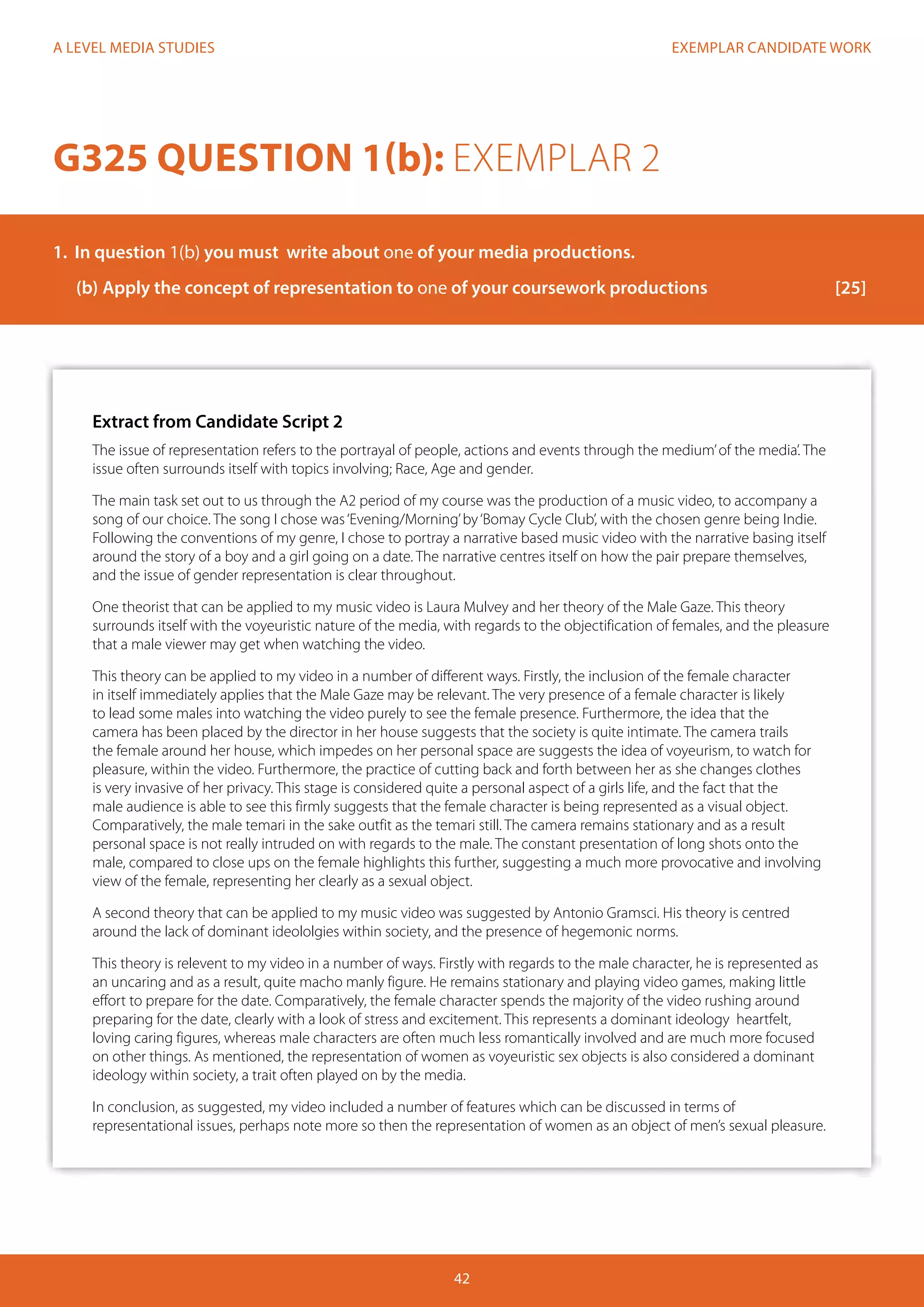 EXEMPLAR CANDIDATE WORK
42
A LEVEL MEDIA STUDIES
Extract from Candidate Script 2
The issue of representation refers to the portrayal of people, actions and events through the medium’of the media’. The
issue often surrounds itself with topics involving; Race, Age and gender.
The main task set out to us through the A2 period of my course was the production of a music video, to accompany a
song of our choice. The song I chose was‘Evening/Morning’by‘Bomay Cycle Club’, with the chosen genre being Indie.
Following the conventions of my genre, I chose to portray a narrative based music video with the narrative basing itself
around the story of a boy and a girl going on a date. The narrative centres itself on how the pair prepare themselves,
and the issue of gender representation is clear throughout.
One theorist that can be applied to my music video is Laura Mulvey and her theory of the Male Gaze. This theory
surrounds itself with the voyeuristic nature of the media, with regards to the objectification of females, and the pleasure
that a male viewer may get when watching the video.
This theory can be applied to my video in a number of different ways. Firstly, the inclusion of the female character
in itself immediately applies that the Male Gaze may be relevant. The very presence of a female character is likely
to lead some males into watching the video purely to see the female presence. Furthermore, the idea that the
camera has been placed by the director in her house suggests that the society is quite intimate. The camera trails
the female around her house, which impedes on her personal space are suggests the idea of voyeurism, to watch for
pleasure, within the video. Furthermore, the practice of cutting back and forth between her as she changes clothes
is very invasive of her privacy. This stage is considered quite a personal aspect of a girls life, and the fact that the
male audience is able to see this firmly suggests that the female character is being represented as a visual object.
Comparatively, the male temari in the sake outfit as the temari still. The camera remains stationary and as a result
personal space is not really intruded on with regards to the male. The constant presentation of long shots onto the
male, compared to close ups on the female highlights this further, suggesting a much more provocative and involving
view of the female, representing her clearly as a sexual object.
A second theory that can be applied to my music video was suggested by Antonio Gramsci. His theory is centred
around the lack of dominant ideololgies within society, and the presence of hegemonic norms.
This theory is relevent to my video in a number of ways. Firstly with regards to the male character, he is represented as
an uncaring and as a result, quite macho manly figure. He remains stationary and playing video games, making little
effort to prepare for the date. Comparatively, the female character spends the majority of the video rushing around
preparing for the date, clearly with a look of stress and excitement. This represents a dominant ideology heartfelt,
loving caring figures, whereas male characters are often much less romantically involved and are much more focused
on other things. As mentioned, the representation of women as voyeuristic sex objects is also considered a dominant
ideology within society, a trait often played on by the media.
In conclusion, as suggested, my video included a number of features which can be discussed in terms of
representational issues, perhaps note more so then the representation of women as an object of men’s sexual pleasure.
G325 QUESTION 1(b): EXEMPLAR 2
1.	 In question 1(b) you must write about one of your media productions.
(b)	Apply the concept of representation to one of your coursework productions			 [25]
 