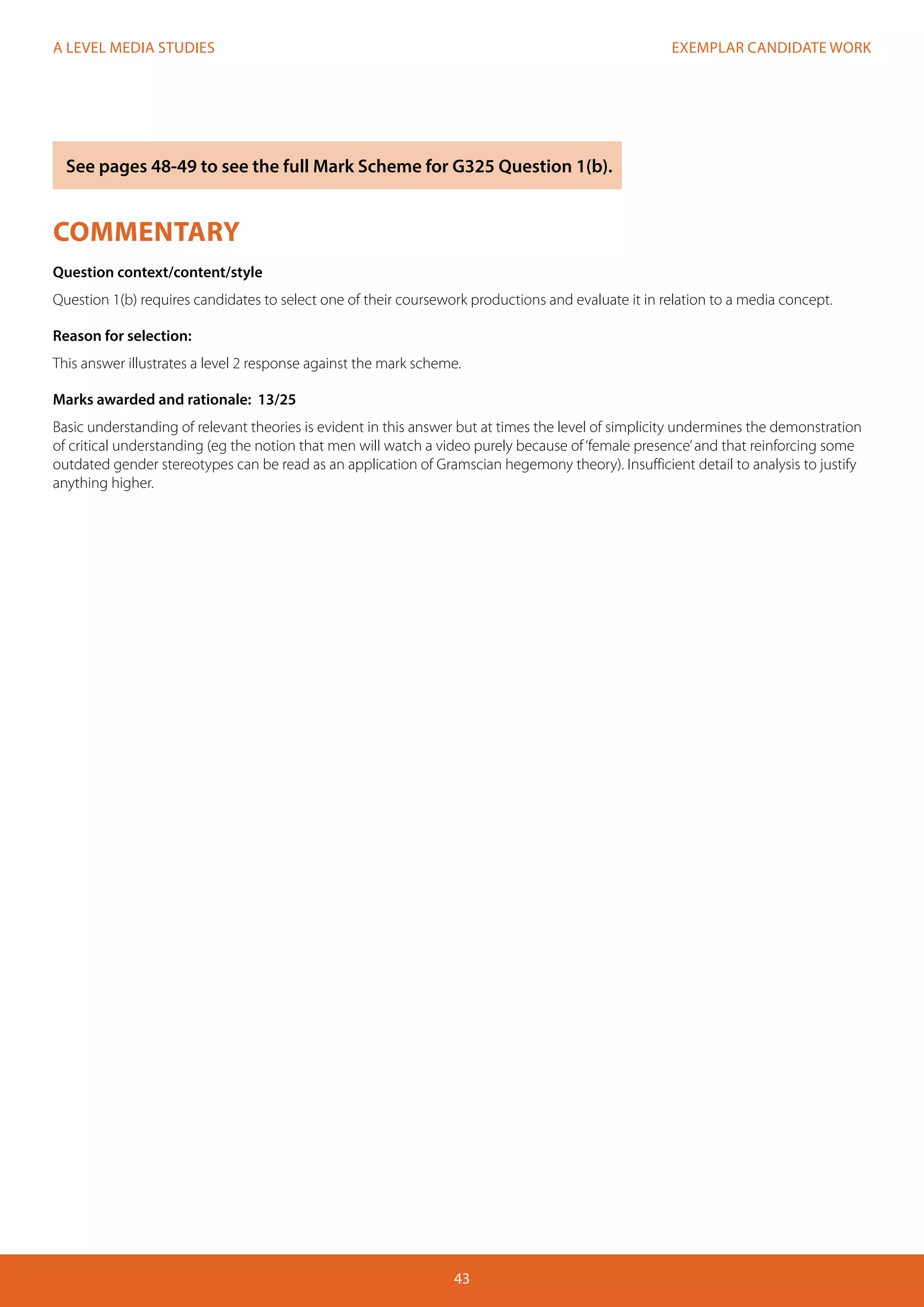 EXEMPLAR CANDIDATE WORK
43
A LEVEL MEDIA STUDIES
COMMENTARY
Question context/content/style
Question 1(b) requires candidates to select one of their coursework productions and evaluate it in relation to a media concept.
Reason for selection:
This answer illustrates a level 2 response against the mark scheme.
Marks awarded and rationale: 13/25
Basic understanding of relevant theories is evident in this answer but at times the level of simplicity undermines the demonstration
of critical understanding (eg the notion that men will watch a video purely because of‘female presence’and that reinforcing some
outdated gender stereotypes can be read as an application of Gramscian hegemony theory). Insufficient detail to analysis to justify
anything higher.
See pages 48-49 to see the full Mark Scheme for G325 Question 1(b).
 