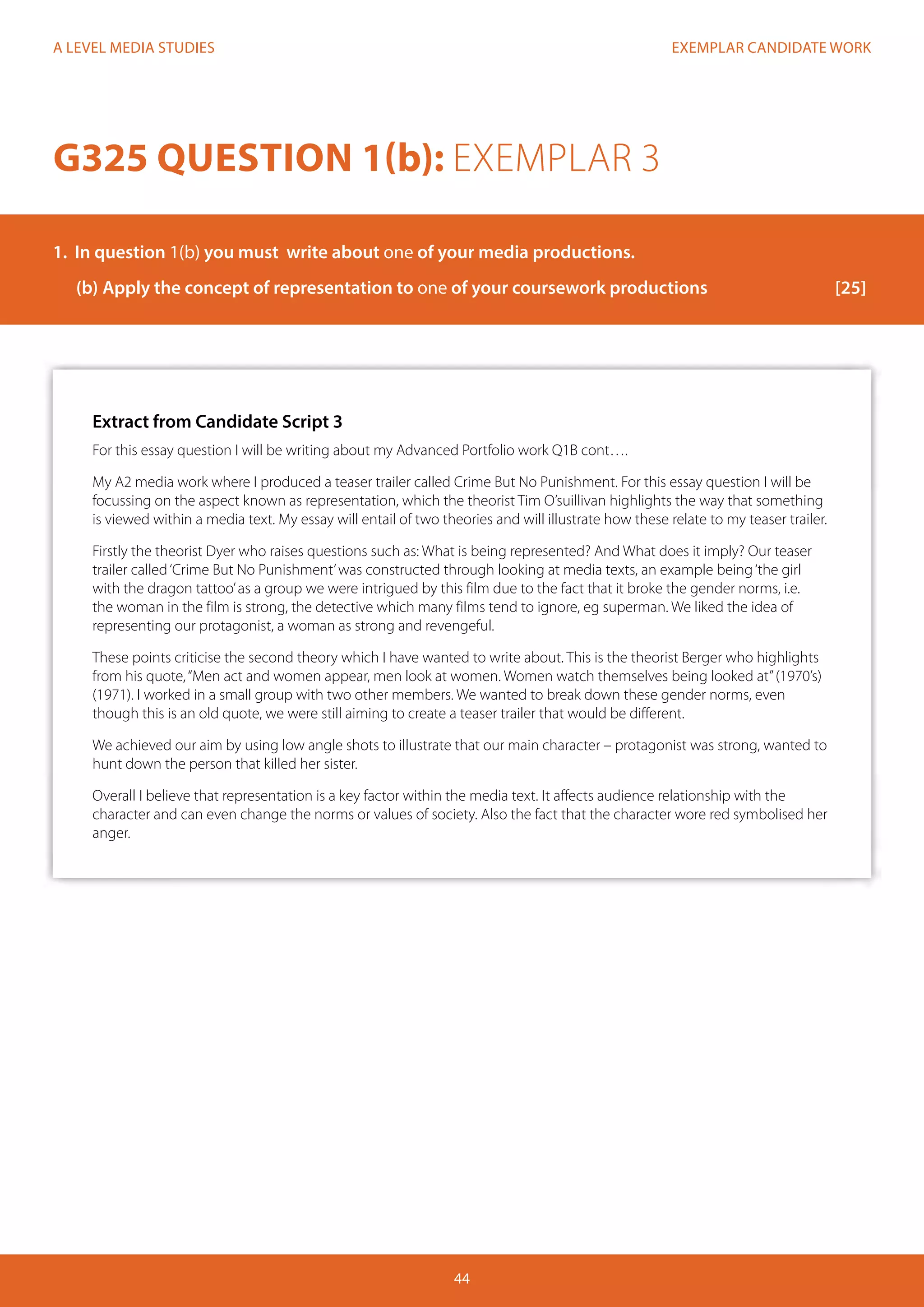 EXEMPLAR CANDIDATE WORK
44
A LEVEL MEDIA STUDIES
Extract from Candidate Script 3
For this essay question I will be writing about my Advanced Portfolio work Q1B cont….
My A2 media work where I produced a teaser trailer called Crime But No Punishment. For this essay question I will be
focussing on the aspect known as representation, which the theorist Tim O’suillivan highlights the way that something
is viewed within a media text. My essay will entail of two theories and will illustrate how these relate to my teaser trailer.
Firstly the theorist Dyer who raises questions such as: What is being represented? And What does it imply? Our teaser
trailer called‘Crime But No Punishment’was constructed through looking at media texts, an example being‘the girl
with the dragon tattoo’as a group we were intrigued by this film due to the fact that it broke the gender norms, i.e.
the woman in the film is strong, the detective which many films tend to ignore, eg superman. We liked the idea of
representing our protagonist, a woman as strong and revengeful.
These points criticise the second theory which I have wanted to write about. This is the theorist Berger who highlights
from his quote,“Men act and women appear, men look at women. Women watch themselves being looked at”(1970’s)
(1971). I worked in a small group with two other members. We wanted to break down these gender norms, even
though this is an old quote, we were still aiming to create a teaser trailer that would be different.
We achieved our aim by using low angle shots to illustrate that our main character – protagonist was strong, wanted to
hunt down the person that killed her sister.
Overall I believe that representation is a key factor within the media text. It affects audience relationship with the
character and can even change the norms or values of society. Also the fact that the character wore red symbolised her
anger.
G325 QUESTION 1(b): EXEMPLAR 3
1.	 In question 1(b) you must write about one of your media productions.
(b)	Apply the concept of representation to one of your coursework productions			 [25]
 