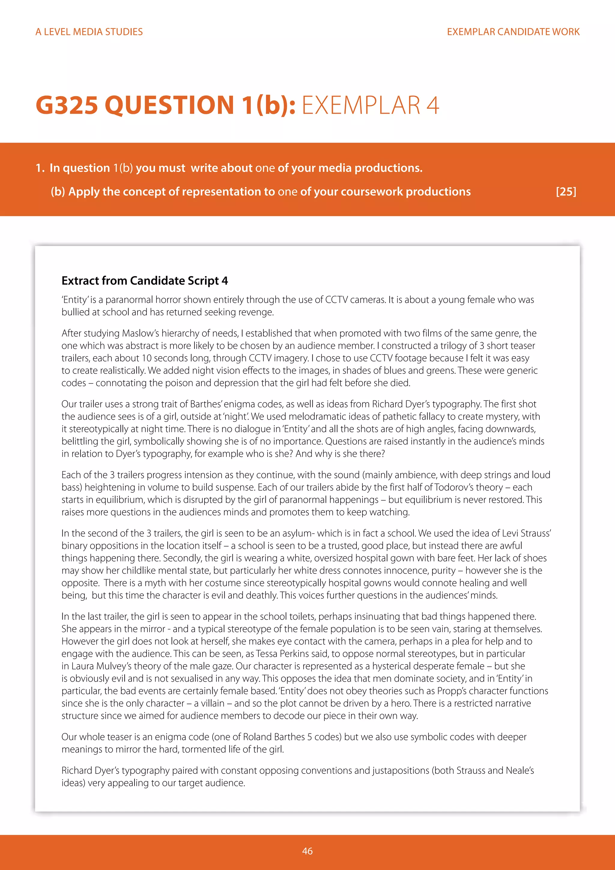 EXEMPLAR CANDIDATE WORK
46
A LEVEL MEDIA STUDIES
Extract from Candidate Script 4
‘Entity’is a paranormal horror shown entirely through the use of CCTV cameras. It is about a young female who was
bullied at school and has returned seeking revenge.
After studying Maslow’s hierarchy of needs, I established that when promoted with two films of the same genre, the
one which was abstract is more likely to be chosen by an audience member. I constructed a trilogy of 3 short teaser
trailers, each about 10 seconds long, through CCTV imagery. I chose to use CCTV footage because I felt it was easy
to create realistically. We added night vision effects to the images, in shades of blues and greens. These were generic
codes – connotating the poison and depression that the girl had felt before she died.
Our trailer uses a strong trait of Barthes’enigma codes, as well as ideas from Richard Dyer’s typography. The first shot
the audience sees is of a girl, outside at‘night’. We used melodramatic ideas of pathetic fallacy to create mystery, with
it stereotypically at night time. There is no dialogue in‘Entity’and all the shots are of high angles, facing downwards,
belittling the girl, symbolically showing she is of no importance. Questions are raised instantly in the audience’s minds
in relation to Dyer’s typography, for example who is she? And why is she there?
Each of the 3 trailers progress intension as they continue, with the sound (mainly ambience, with deep strings and loud
bass) heightening in volume to build suspense. Each of our trailers abide by the first half of Todorov’s theory – each
starts in equilibrium, which is disrupted by the girl of paranormal happenings – but equilibrium is never restored. This
raises more questions in the audiences minds and promotes them to keep watching.
In the second of the 3 trailers, the girl is seen to be an asylum- which is in fact a school. We used the idea of Levi Strauss’
binary oppositions in the location itself – a school is seen to be a trusted, good place, but instead there are awful
things happening there. Secondly, the girl is wearing a white, oversized hospital gown with bare feet. Her lack of shoes
may show her childlike mental state, but particularly her white dress connotes innocence, purity – however she is the
opposite. There is a myth with her costume since stereotypically hospital gowns would connote healing and well
being, but this time the character is evil and deathly. This voices further questions in the audiences’minds.
In the last trailer, the girl is seen to appear in the school toilets, perhaps insinuating that bad things happened there.
She appears in the mirror - and a typical stereotype of the female population is to be seen vain, staring at themselves.
However the girl does not look at herself, she makes eye contact with the camera, perhaps in a plea for help and to
engage with the audience. This can be seen, as Tessa Perkins said, to oppose normal stereotypes, but in particular
in Laura Mulvey’s theory of the male gaze. Our character is represented as a hysterical desperate female – but she
is obviously evil and is not sexualised in any way. This opposes the idea that men dominate society, and in‘Entity’in
particular, the bad events are certainly female based.‘Entity’does not obey theories such as Propp’s character functions
since she is the only character – a villain – and so the plot cannot be driven by a hero. There is a restricted narrative
structure since we aimed for audience members to decode our piece in their own way.
Our whole teaser is an enigma code (one of Roland Barthes 5 codes) but we also use symbolic codes with deeper
meanings to mirror the hard, tormented life of the girl.
Richard Dyer’s typography paired with constant opposing conventions and justapositions (both Strauss and Neale’s
ideas) very appealing to our target audience.
G325 QUESTION 1(b): EXEMPLAR 4
1.	 In question 1(b) you must write about one of your media productions.
(b)	Apply the concept of representation to one of your coursework productions			 [25]
 
