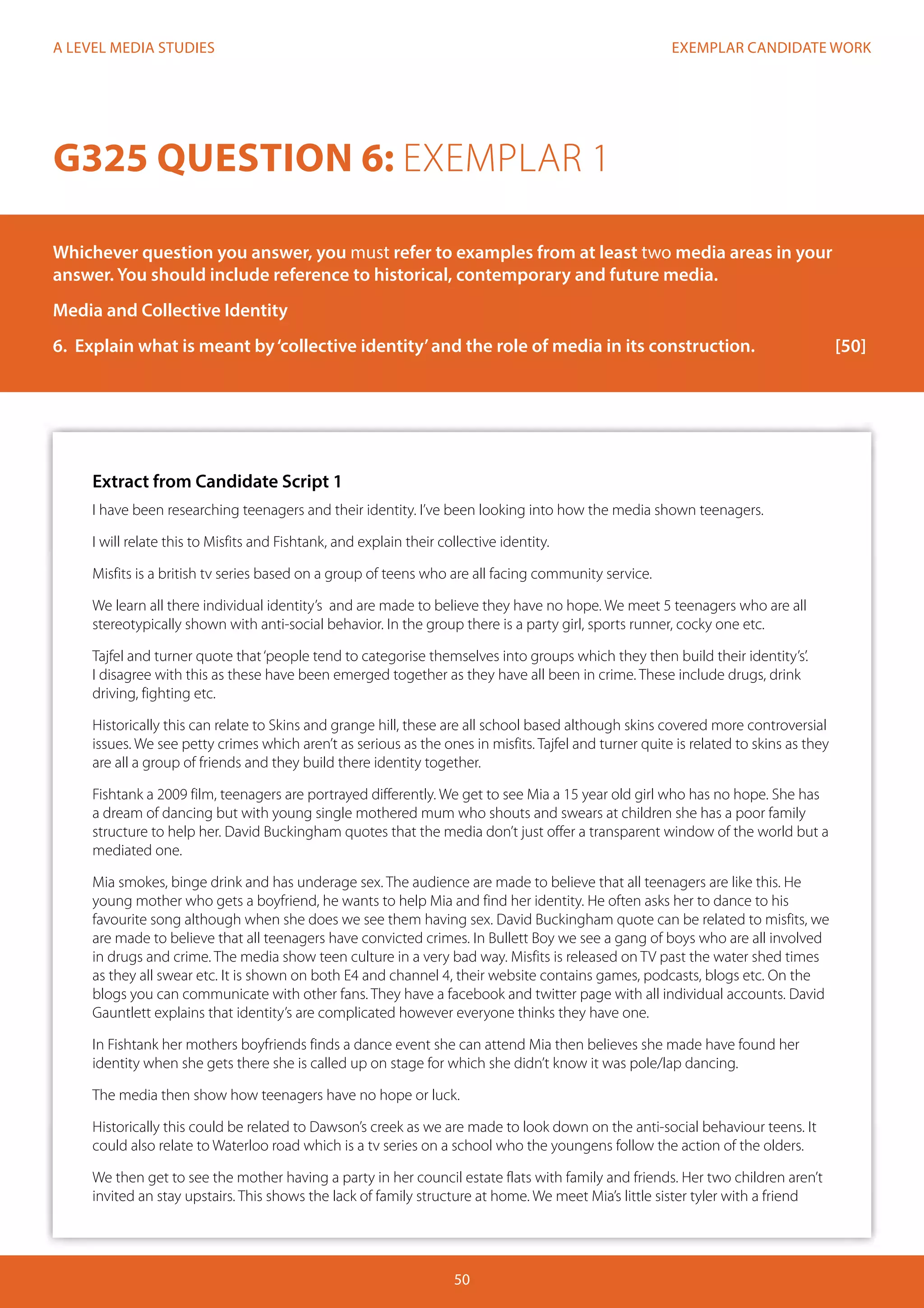EXEMPLAR CANDIDATE WORK
50
A LEVEL MEDIA STUDIES
Extract from Candidate Script 1
I have been researching teenagers and their identity. I’ve been looking into how the media shown teenagers.
I will relate this to Misfits and Fishtank, and explain their collective identity.
Misfits is a british tv series based on a group of teens who are all facing community service.
We learn all there individual identity’s and are made to believe they have no hope. We meet 5 teenagers who are all
stereotypically shown with anti-social behavior. In the group there is a party girl, sports runner, cocky one etc.
Tajfel and turner quote that‘people tend to categorise themselves into groups which they then build their identity’s’.
I disagree with this as these have been emerged together as they have all been in crime. These include drugs, drink
driving, fighting etc.
Historically this can relate to Skins and grange hill, these are all school based although skins covered more controversial
issues. We see petty crimes which aren’t as serious as the ones in misfits. Tajfel and turner quite is related to skins as they
are all a group of friends and they build there identity together.
Fishtank a 2009 film, teenagers are portrayed differently. We get to see Mia a 15 year old girl who has no hope. She has
a dream of dancing but with young single mothered mum who shouts and swears at children she has a poor family
structure to help her. David Buckingham quotes that the media don’t just offer a transparent window of the world but a
mediated one.
Mia smokes, binge drink and has underage sex. The audience are made to believe that all teenagers are like this. He
young mother who gets a boyfriend, he wants to help Mia and find her identity. He often asks her to dance to his
favourite song although when she does we see them having sex. David Buckingham quote can be related to misfits, we
are made to believe that all teenagers have convicted crimes. In Bullett Boy we see a gang of boys who are all involved
in drugs and crime. The media show teen culture in a very bad way. Misfits is released on TV past the water shed times
as they all swear etc. It is shown on both E4 and channel 4, their website contains games, podcasts, blogs etc. On the
blogs you can communicate with other fans. They have a facebook and twitter page with all individual accounts. David
Gauntlett explains that identity’s are complicated however everyone thinks they have one.
In Fishtank her mothers boyfriends finds a dance event she can attend Mia then believes she made have found her
identity when she gets there she is called up on stage for which she didn’t know it was pole/lap dancing.
The media then show how teenagers have no hope or luck.
Historically this could be related to Dawson’s creek as we are made to look down on the anti-social behaviour teens. It
could also relate to Waterloo road which is a tv series on a school who the youngens follow the action of the olders.
We then get to see the mother having a party in her council estate flats with family and friends. Her two children aren’t
invited an stay upstairs. This shows the lack of family structure at home. We meet Mia’s little sister tyler with a friend
G325 QUESTION 6: EXEMPLAR 1
Whichever question you answer, you must refer to examples from at least two media areas in your
answer. You should include reference to historical, contemporary and future media.
Media and Collective Identity
6.	 Explain what is meant by‘collective identity’and the role of media in its construction.		 [50]
 