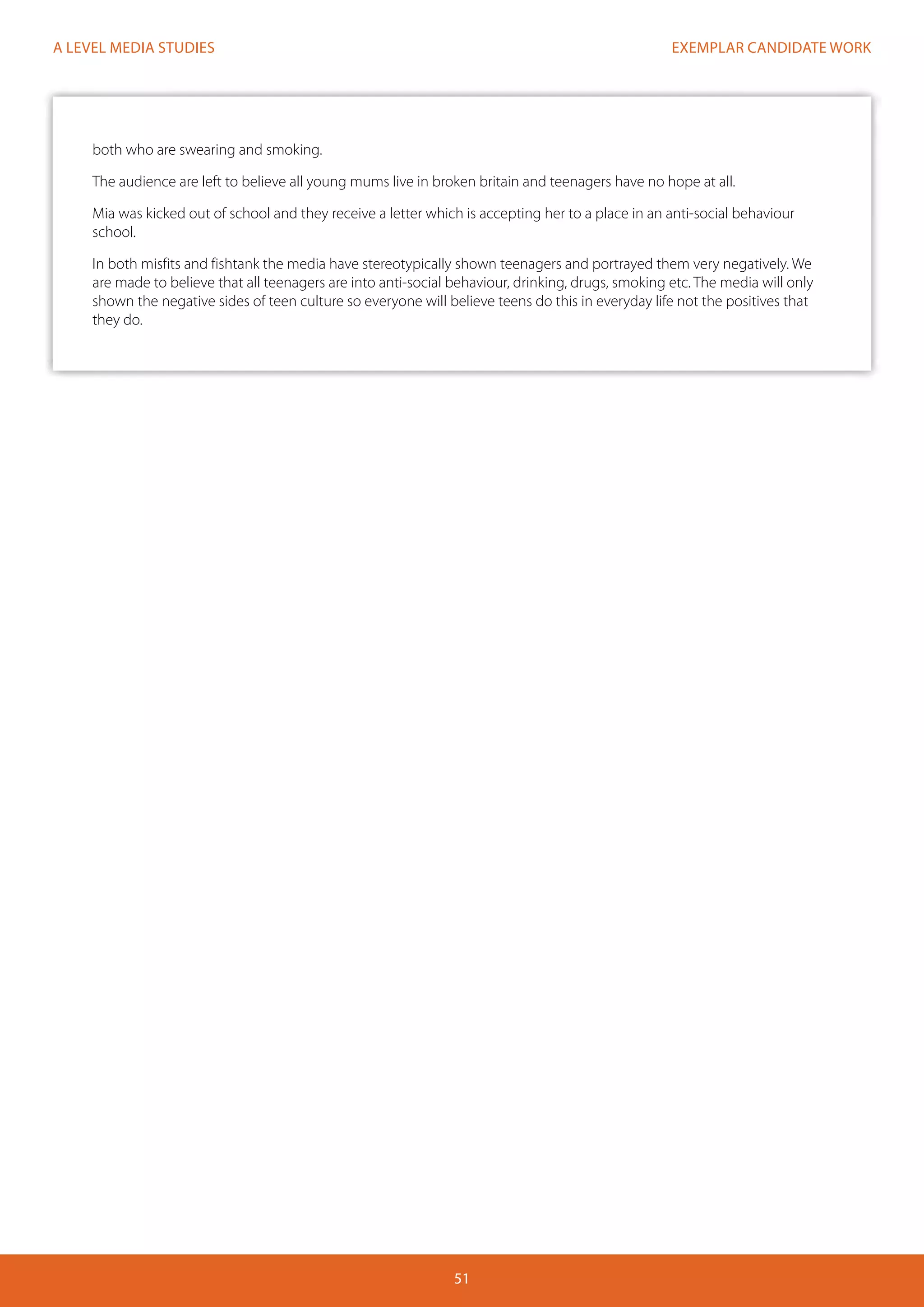 EXEMPLAR CANDIDATE WORK
51
A LEVEL MEDIA STUDIES
both who are swearing and smoking.
The audience are left to believe all young mums live in broken britain and teenagers have no hope at all.
Mia was kicked out of school and they receive a letter which is accepting her to a place in an anti-social behaviour
school.
In both misfits and fishtank the media have stereotypically shown teenagers and portrayed them very negatively. We
are made to believe that all teenagers are into anti-social behaviour, drinking, drugs, smoking etc. The media will only
shown the negative sides of teen culture so everyone will believe teens do this in everyday life not the positives that
they do.
 