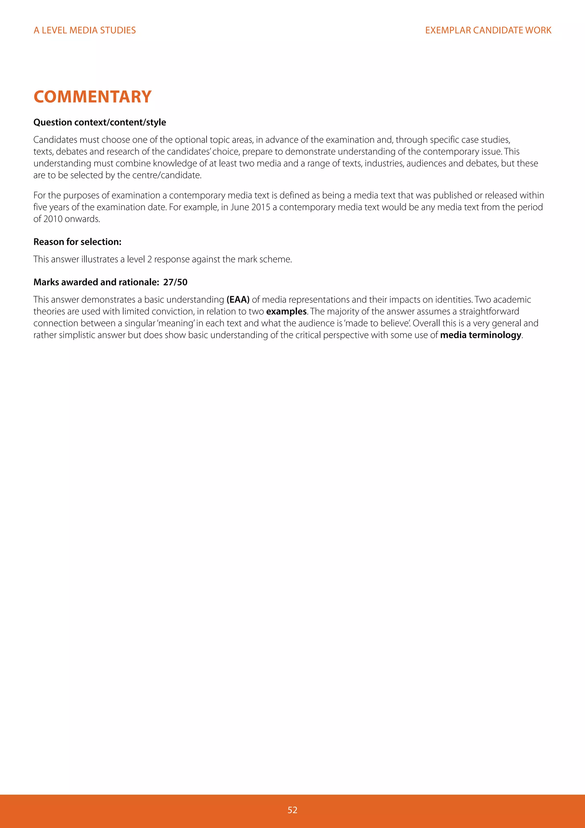 EXEMPLAR CANDIDATE WORK
52
A LEVEL MEDIA STUDIES
COMMENTARY
Question context/content/style
Candidates must choose one of the optional topic areas, in advance of the examination and, through specific case studies,
texts, debates and research of the candidates’choice, prepare to demonstrate understanding of the contemporary issue. This
understanding must combine knowledge of at least two media and a range of texts, industries, audiences and debates, but these
are to be selected by the centre/candidate.
For the purposes of examination a contemporary media text is defined as being a media text that was published or released within
five years of the examination date. For example, in June 2015 a contemporary media text would be any media text from the period
of 2010 onwards.
Reason for selection:
This answer illustrates a level 2 response against the mark scheme.
Marks awarded and rationale: 27/50
This answer demonstrates a basic understanding (EAA) of media representations and their impacts on identities. Two academic
theories are used with limited conviction, in relation to two examples. The majority of the answer assumes a straightforward
connection between a singular‘meaning’in each text and what the audience is‘made to believe’. Overall this is a very general and
rather simplistic answer but does show basic understanding of the critical perspective with some use of media terminology.
 