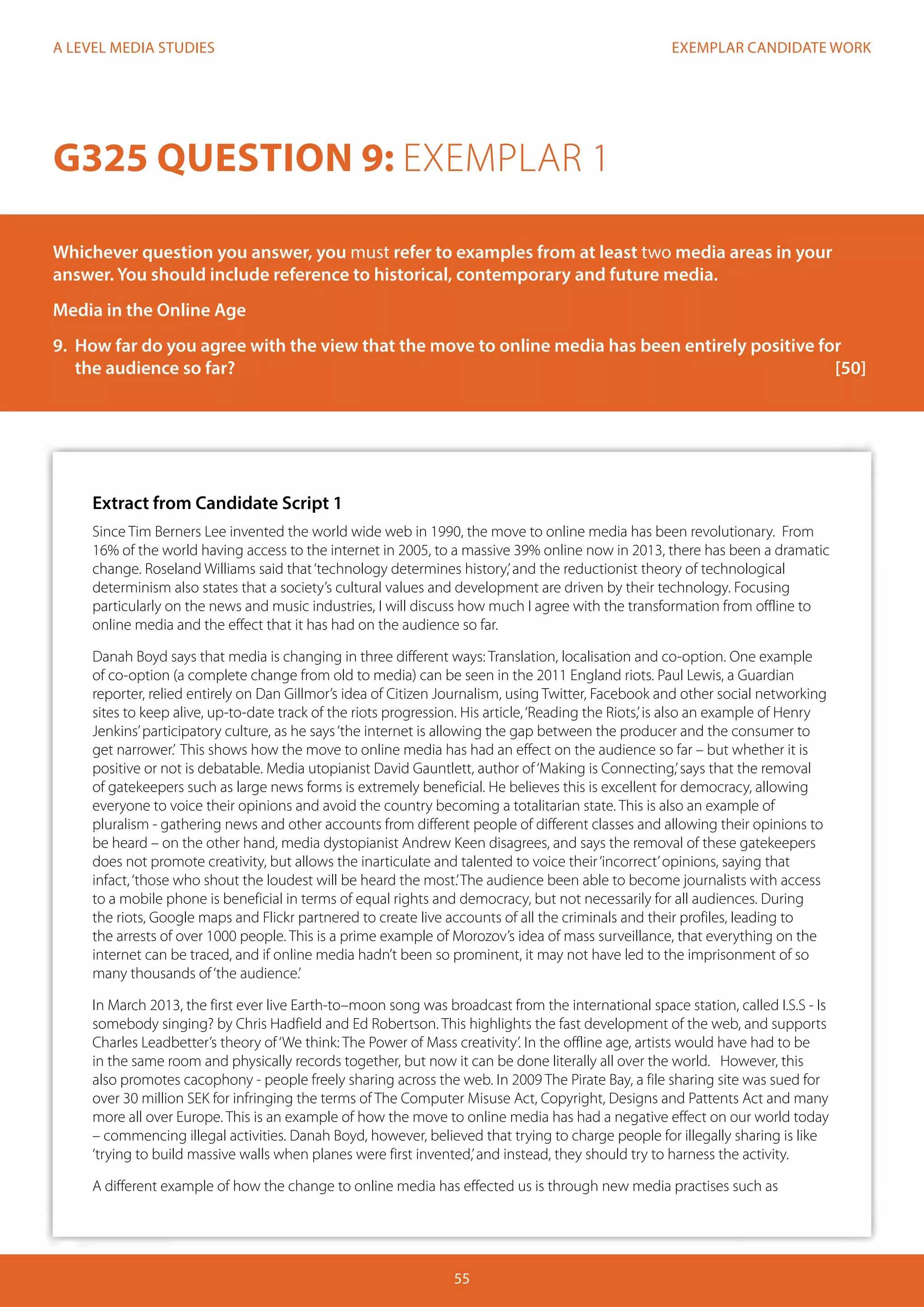 EXEMPLAR CANDIDATE WORK
55
A LEVEL MEDIA STUDIES
Extract from Candidate Script 1
Since Tim Berners Lee invented the world wide web in 1990, the move to online media has been revolutionary. From
16% of the world having access to the internet in 2005, to a massive 39% online now in 2013, there has been a dramatic
change. Roseland Williams said that‘technology determines history,’and the reductionist theory of technological
determinism also states that a society’s cultural values and development are driven by their technology. Focusing
particularly on the news and music industries, I will discuss how much I agree with the transformation from offline to
online media and the effect that it has had on the audience so far.
Danah Boyd says that media is changing in three different ways: Translation, localisation and co-option. One example
of co-option (a complete change from old to media) can be seen in the 2011 England riots. Paul Lewis, a Guardian
reporter, relied entirely on Dan Gillmor’s idea of Citizen Journalism, using Twitter, Facebook and other social networking
sites to keep alive, up-to-date track of the riots progression. His article,‘Reading the Riots,’is also an example of Henry
Jenkins’participatory culture, as he says‘the internet is allowing the gap between the producer and the consumer to
get narrower.’ This shows how the move to online media has had an effect on the audience so far – but whether it is
positive or not is debatable. Media utopianist David Gauntlett, author of‘Making is Connecting,’says that the removal
of gatekeepers such as large news forms is extremely beneficial. He believes this is excellent for democracy, allowing
everyone to voice their opinions and avoid the country becoming a totalitarian state. This is also an example of
pluralism - gathering news and other accounts from different people of different classes and allowing their opinions to
be heard – on the other hand, media dystopianist Andrew Keen disagrees, and says the removal of these gatekeepers
does not promote creativity, but allows the inarticulate and talented to voice their‘incorrect’opinions, saying that
infact,‘those who shout the loudest will be heard the most.’The audience been able to become journalists with access
to a mobile phone is beneficial in terms of equal rights and democracy, but not necessarily for all audiences. During
the riots, Google maps and Flickr partnered to create live accounts of all the criminals and their profiles, leading to
the arrests of over 1000 people. This is a prime example of Morozov’s idea of mass surveillance, that everything on the
internet can be traced, and if online media hadn’t been so prominent, it may not have led to the imprisonment of so
many thousands of‘the audience.’
In March 2013, the first ever live Earth-to–moon song was broadcast from the international space station, called I.S.S - Is
somebody singing? by Chris Hadfield and Ed Robertson. This highlights the fast development of the web, and supports
Charles Leadbetter’s theory of‘We think: The Power of Mass creativity’. In the offline age, artists would have had to be
in the same room and physically records together, but now it can be done literally all over the world. However, this
also promotes cacophony - people freely sharing across the web. In 2009 The Pirate Bay, a file sharing site was sued for
over 30 million SEK for infringing the terms of The Computer Misuse Act, Copyright, Designs and Pattents Act and many
more all over Europe. This is an example of how the move to online media has had a negative effect on our world today
– commencing illegal activities. Danah Boyd, however, believed that trying to charge people for illegally sharing is like
‘trying to build massive walls when planes were first invented,’and instead, they should try to harness the activity.
A different example of how the change to online media has effected us is through new media practises such as
G325 QUESTION 9: EXEMPLAR 1
Whichever question you answer, you must refer to examples from at least two media areas in your
answer. You should include reference to historical, contemporary and future media.
Media in the Online Age
9.	 How far do you agree with the view that the move to online media has been entirely positive for
the audience so far?											[50]
 