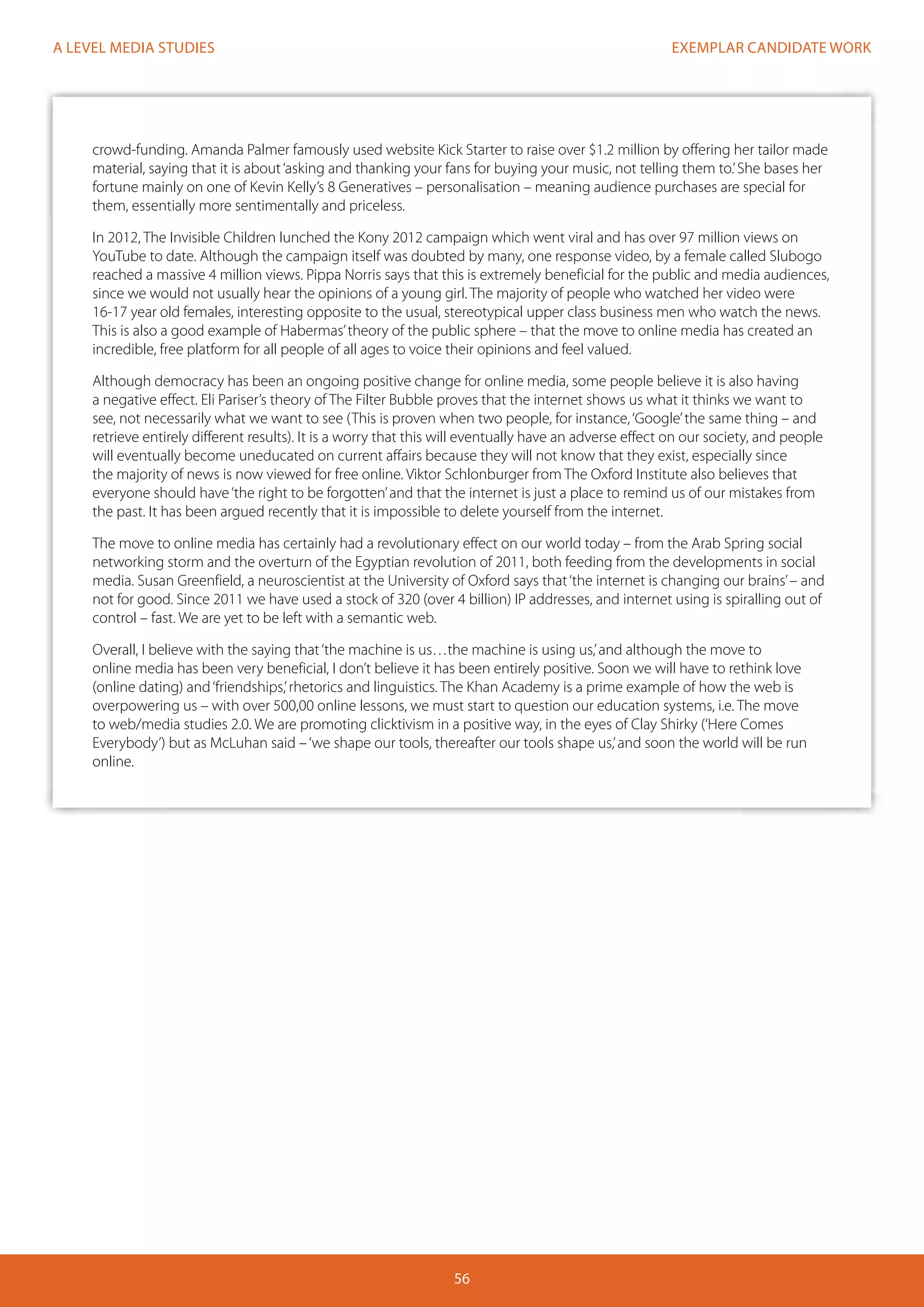 EXEMPLAR CANDIDATE WORK
56
A LEVEL MEDIA STUDIES
crowd-funding. Amanda Palmer famously used website Kick Starter to raise over $1.2 million by offering her tailor made
material, saying that it is about‘asking and thanking your fans for buying your music, not telling them to.’She bases her
fortune mainly on one of Kevin Kelly’s 8 Generatives – personalisation – meaning audience purchases are special for
them, essentially more sentimentally and priceless.
In 2012, The Invisible Children lunched the Kony 2012 campaign which went viral and has over 97 million views on
YouTube to date. Although the campaign itself was doubted by many, one response video, by a female called Slubogo
reached a massive 4 million views. Pippa Norris says that this is extremely beneficial for the public and media audiences,
since we would not usually hear the opinions of a young girl. The majority of people who watched her video were
16-17 year old females, interesting opposite to the usual, stereotypical upper class business men who watch the news.
This is also a good example of Habermas’theory of the public sphere – that the move to online media has created an
incredible, free platform for all people of all ages to voice their opinions and feel valued.
Although democracy has been an ongoing positive change for online media, some people believe it is also having
a negative effect. Eli Pariser’s theory of The Filter Bubble proves that the internet shows us what it thinks we want to
see, not necessarily what we want to see (This is proven when two people, for instance,‘Google’the same thing – and
retrieve entirely different results). It is a worry that this will eventually have an adverse effect on our society, and people
will eventually become uneducated on current affairs because they will not know that they exist, especially since
the majority of news is now viewed for free online. Viktor Schlonburger from The Oxford Institute also believes that
everyone should have‘the right to be forgotten’and that the internet is just a place to remind us of our mistakes from
the past. It has been argued recently that it is impossible to delete yourself from the internet.
The move to online media has certainly had a revolutionary effect on our world today – from the Arab Spring social
networking storm and the overturn of the Egyptian revolution of 2011, both feeding from the developments in social
media. Susan Greenfield, a neuroscientist at the University of Oxford says that‘the internet is changing our brains’– and
not for good. Since 2011 we have used a stock of 320 (over 4 billion) IP addresses, and internet using is spiralling out of
control – fast. We are yet to be left with a semantic web.
Overall, I believe with the saying that‘the machine is us…the machine is using us,’and although the move to
online media has been very beneficial, I don’t believe it has been entirely positive. Soon we will have to rethink love
(online dating) and‘friendships,’rhetorics and linguistics. The Khan Academy is a prime example of how the web is
overpowering us – with over 500,00 online lessons, we must start to question our education systems, i.e. The move
to web/media studies 2.0. We are promoting clicktivism in a positive way, in the eyes of Clay Shirky (‘Here Comes
Everybody’) but as McLuhan said –‘we shape our tools, thereafter our tools shape us,’and soon the world will be run
online.
 