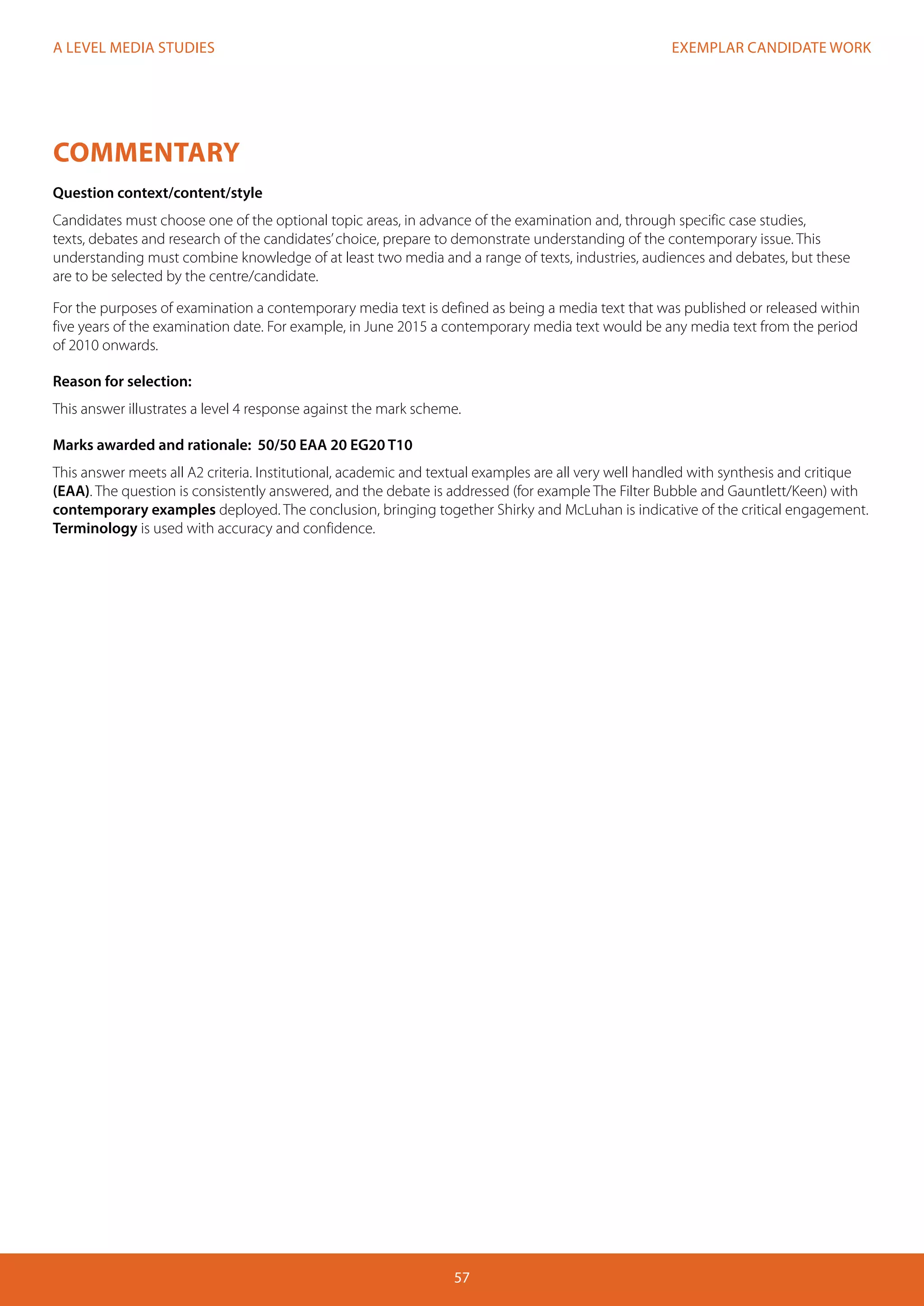 EXEMPLAR CANDIDATE WORK
57
A LEVEL MEDIA STUDIES
COMMENTARY
Question context/content/style
Candidates must choose one of the optional topic areas, in advance of the examination and, through specific case studies,
texts, debates and research of the candidates’choice, prepare to demonstrate understanding of the contemporary issue. This
understanding must combine knowledge of at least two media and a range of texts, industries, audiences and debates, but these
are to be selected by the centre/candidate.
For the purposes of examination a contemporary media text is defined as being a media text that was published or released within
five years of the examination date. For example, in June 2015 a contemporary media text would be any media text from the period
of 2010 onwards.
Reason for selection:
This answer illustrates a level 4 response against the mark scheme.
Marks awarded and rationale: 50/50 EAA 20 EG20 T10
This answer meets all A2 criteria. Institutional, academic and textual examples are all very well handled with synthesis and critique
(EAA). The question is consistently answered, and the debate is addressed (for example The Filter Bubble and Gauntlett/Keen) with
contemporary examples deployed. The conclusion, bringing together Shirky and McLuhan is indicative of the critical engagement.
Terminology is used with accuracy and confidence.
 