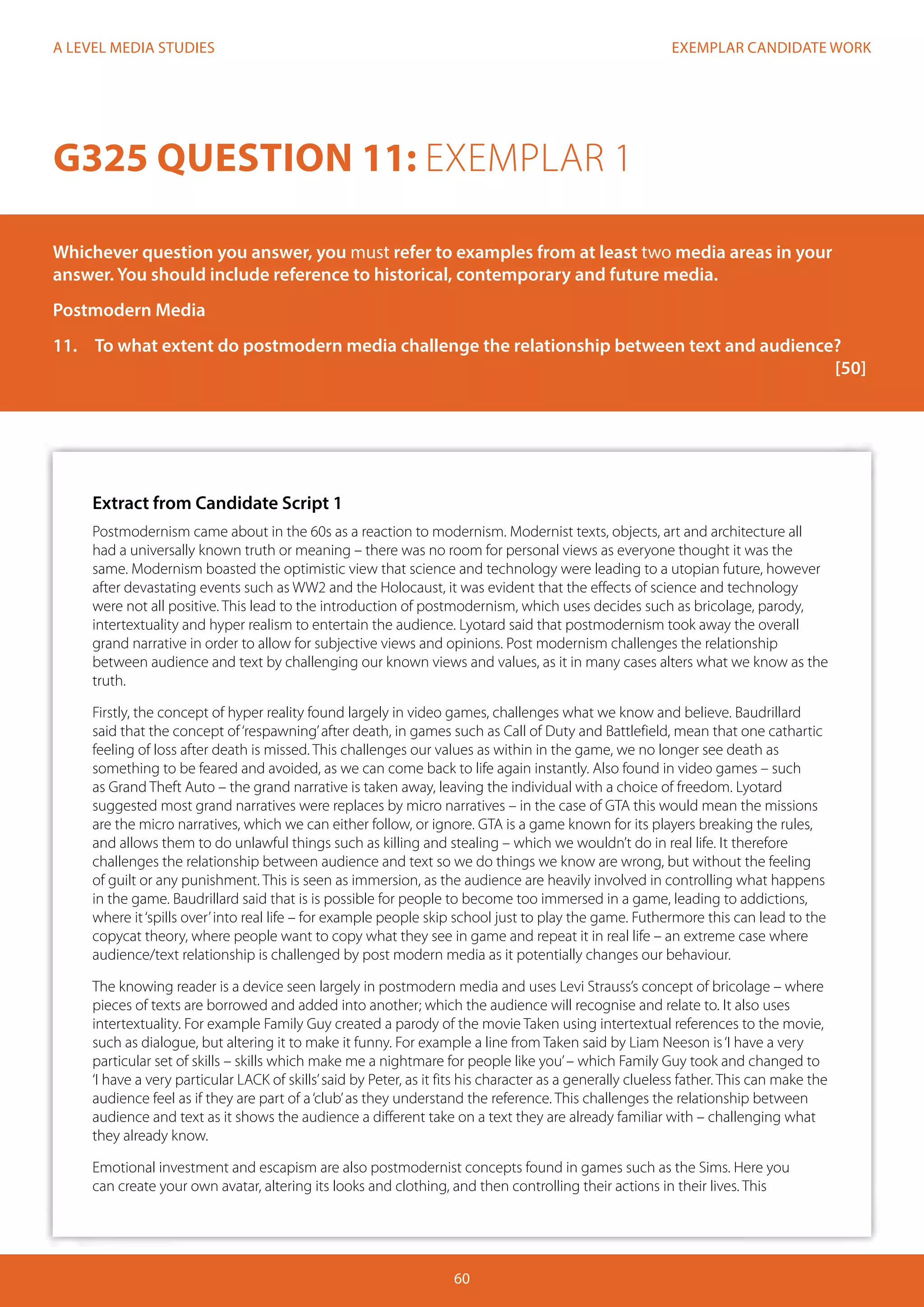 EXEMPLAR CANDIDATE WORK
60
A LEVEL MEDIA STUDIES
Extract from Candidate Script 1
Postmodernism came about in the 60s as a reaction to modernism. Modernist texts, objects, art and architecture all
had a universally known truth or meaning – there was no room for personal views as everyone thought it was the
same. Modernism boasted the optimistic view that science and technology were leading to a utopian future, however
after devastating events such as WW2 and the Holocaust, it was evident that the effects of science and technology
were not all positive. This lead to the introduction of postmodernism, which uses decides such as bricolage, parody,
intertextuality and hyper realism to entertain the audience. Lyotard said that postmodernism took away the overall
grand narrative in order to allow for subjective views and opinions. Post modernism challenges the relationship
between audience and text by challenging our known views and values, as it in many cases alters what we know as the
truth.
Firstly, the concept of hyper reality found largely in video games, challenges what we know and believe. Baudrillard
said that the concept of‘respawning’after death, in games such as Call of Duty and Battlefield, mean that one cathartic
feeling of loss after death is missed. This challenges our values as within in the game, we no longer see death as
something to be feared and avoided, as we can come back to life again instantly. Also found in video games – such
as Grand Theft Auto – the grand narrative is taken away, leaving the individual with a choice of freedom. Lyotard
suggested most grand narratives were replaces by micro narratives – in the case of GTA this would mean the missions
are the micro narratives, which we can either follow, or ignore. GTA is a game known for its players breaking the rules,
and allows them to do unlawful things such as killing and stealing – which we wouldn’t do in real life. It therefore
challenges the relationship between audience and text so we do things we know are wrong, but without the feeling
of guilt or any punishment. This is seen as immersion, as the audience are heavily involved in controlling what happens
in the game. Baudrillard said that is is possible for people to become too immersed in a game, leading to addictions,
where it‘spills over’into real life – for example people skip school just to play the game. Futhermore this can lead to the
copycat theory, where people want to copy what they see in game and repeat it in real life – an extreme case where
audience/text relationship is challenged by post modern media as it potentially changes our behaviour.
The knowing reader is a device seen largely in postmodern media and uses Levi Strauss’s concept of bricolage – where
pieces of texts are borrowed and added into another; which the audience will recognise and relate to. It also uses
intertextuality. For example Family Guy created a parody of the movie Taken using intertextual references to the movie,
such as dialogue, but altering it to make it funny. For example a line from Taken said by Liam Neeson is‘I have a very
particular set of skills – skills which make me a nightmare for people like you’– which Family Guy took and changed to
‘I have a very particular LACK of skills’said by Peter, as it fits his character as a generally clueless father. This can make the
audience feel as if they are part of a‘club’as they understand the reference. This challenges the relationship between
audience and text as it shows the audience a different take on a text they are already familiar with – challenging what
they already know.
Emotional investment and escapism are also postmodernist concepts found in games such as the Sims. Here you
can create your own avatar, altering its looks and clothing, and then controlling their actions in their lives. This
G325 QUESTION 11: EXEMPLAR 1
Whichever question you answer, you must refer to examples from at least two media areas in your
answer. You should include reference to historical, contemporary and future media.
Postmodern Media
11.	 To what extent do postmodern media challenge the relationship between text and audience?	
															[50]	
			
 