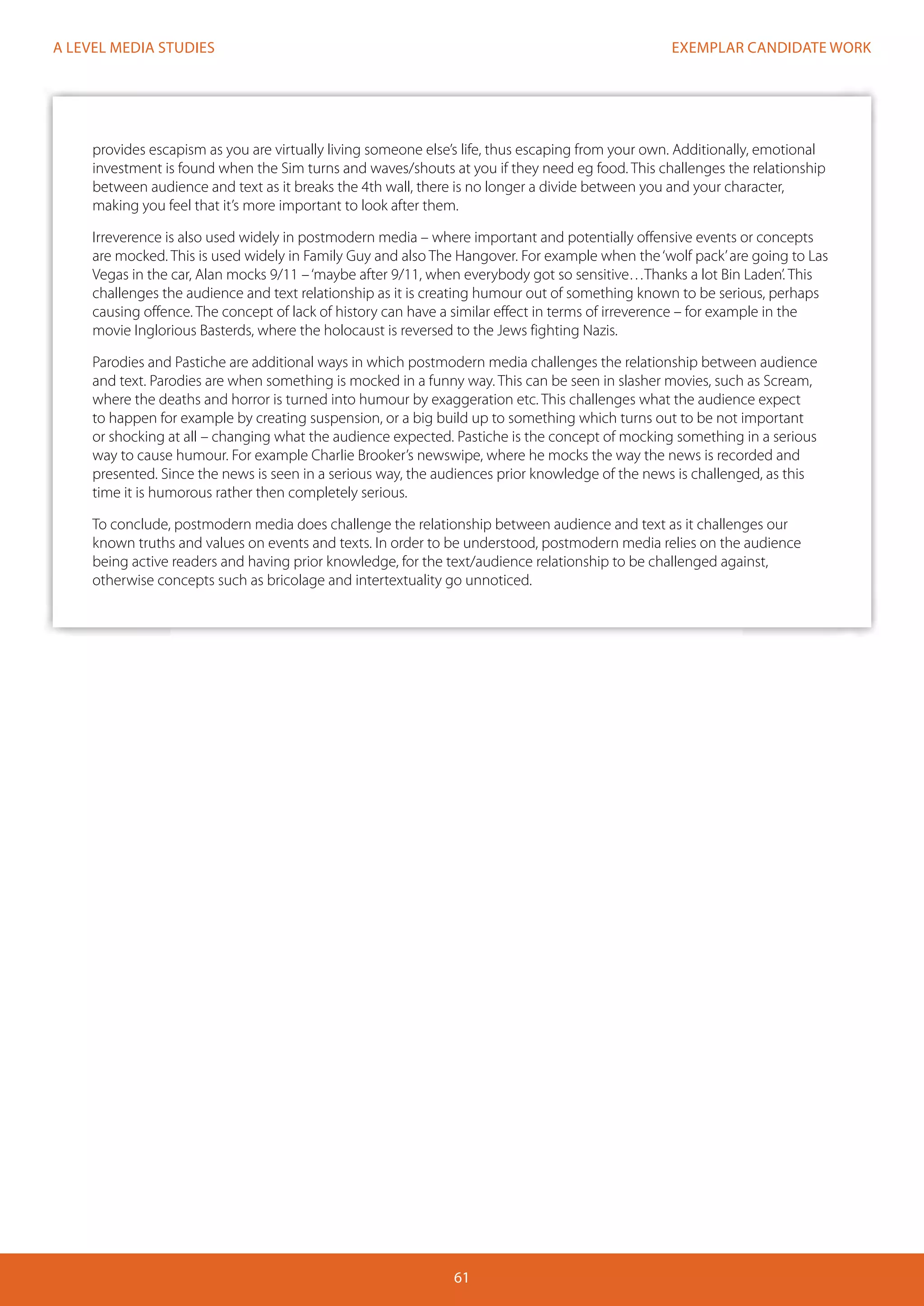 EXEMPLAR CANDIDATE WORK
61
A LEVEL MEDIA STUDIES
provides escapism as you are virtually living someone else’s life, thus escaping from your own. Additionally, emotional
investment is found when the Sim turns and waves/shouts at you if they need eg food. This challenges the relationship
between audience and text as it breaks the 4th wall, there is no longer a divide between you and your character,
making you feel that it’s more important to look after them.
Irreverence is also used widely in postmodern media – where important and potentially offensive events or concepts
are mocked. This is used widely in Family Guy and also The Hangover. For example when the‘wolf pack’are going to Las
Vegas in the car, Alan mocks 9/11 –‘maybe after 9/11, when everybody got so sensitive…Thanks a lot Bin Laden’. This
challenges the audience and text relationship as it is creating humour out of something known to be serious, perhaps
causing offence. The concept of lack of history can have a similar effect in terms of irreverence – for example in the
movie Inglorious Basterds, where the holocaust is reversed to the Jews fighting Nazis.
Parodies and Pastiche are additional ways in which postmodern media challenges the relationship between audience
and text. Parodies are when something is mocked in a funny way. This can be seen in slasher movies, such as Scream,
where the deaths and horror is turned into humour by exaggeration etc. This challenges what the audience expect
to happen for example by creating suspension, or a big build up to something which turns out to be not important
or shocking at all – changing what the audience expected. Pastiche is the concept of mocking something in a serious
way to cause humour. For example Charlie Brooker’s newswipe, where he mocks the way the news is recorded and
presented. Since the news is seen in a serious way, the audiences prior knowledge of the news is challenged, as this
time it is humorous rather then completely serious.
To conclude, postmodern media does challenge the relationship between audience and text as it challenges our
known truths and values on events and texts. In order to be understood, postmodern media relies on the audience
being active readers and having prior knowledge, for the text/audience relationship to be challenged against,
otherwise concepts such as bricolage and intertextuality go unnoticed.
 