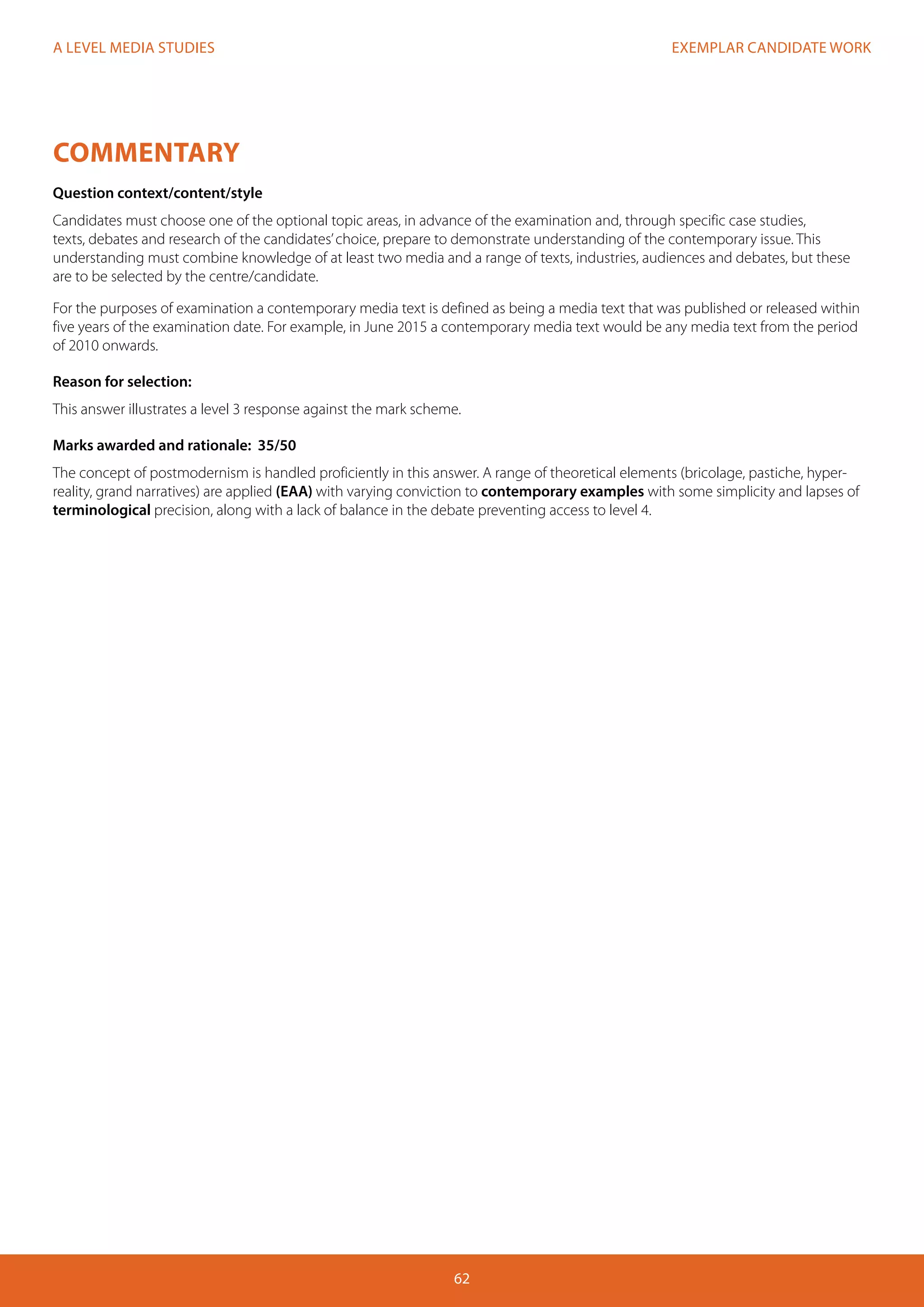 EXEMPLAR CANDIDATE WORK
62
A LEVEL MEDIA STUDIES
COMMENTARY
Question context/content/style
Candidates must choose one of the optional topic areas, in advance of the examination and, through specific case studies,
texts, debates and research of the candidates’choice, prepare to demonstrate understanding of the contemporary issue. This
understanding must combine knowledge of at least two media and a range of texts, industries, audiences and debates, but these
are to be selected by the centre/candidate.
For the purposes of examination a contemporary media text is defined as being a media text that was published or released within
five years of the examination date. For example, in June 2015 a contemporary media text would be any media text from the period
of 2010 onwards.
Reason for selection:
This answer illustrates a level 3 response against the mark scheme.
Marks awarded and rationale: 35/50
The concept of postmodernism is handled proficiently in this answer. A range of theoretical elements (bricolage, pastiche, hyper-
reality, grand narratives) are applied (EAA) with varying conviction to contemporary examples with some simplicity and lapses of
terminological precision, along with a lack of balance in the debate preventing access to level 4.
 