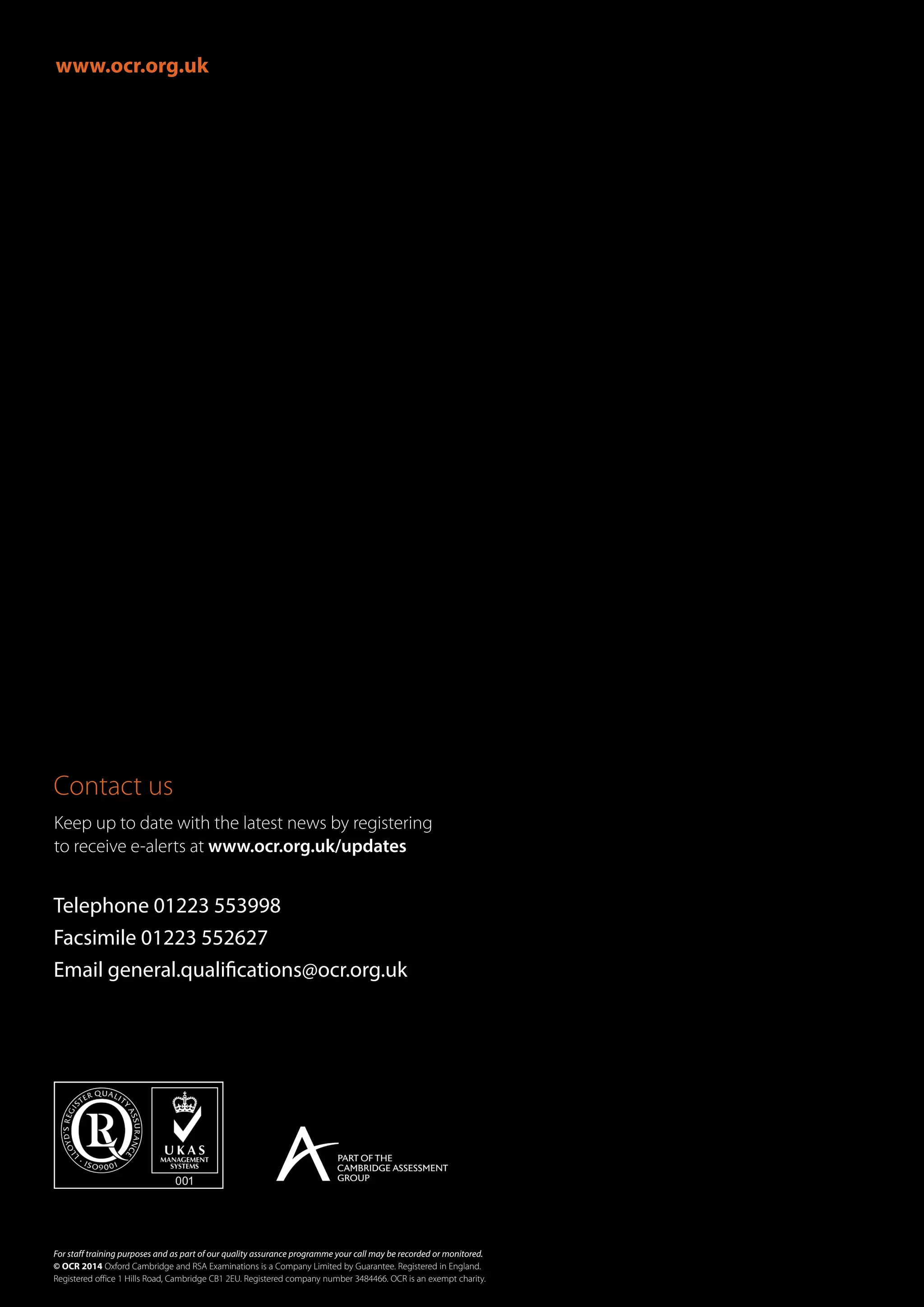 www.ocr.org.uk
Contact us
For staff training purposes and as part of our quality assurance programme your call may be recorded or monitored.
© OCR 2014 Oxford Cambridge and RSA Examinations is a Company Limited by Guarantee. Registered in England.
Registered office 1 Hills Road, Cambridge CB1 2EU. Registered company number 3484466. OCR is an exempt charity.
Telephone 01223 553998
Facsimile 01223 552627
Email general.qualifications@ocr.org.uk
Keep up to date with the latest news by registering
to receive e-alerts at www.ocr.org.uk/updates
 