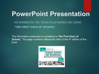 PowerPoint Presentation
AS SHARED BY DR. DEAN OLAH BASED ON USING
“THE FIRST DAYS OF SCHOOL”
The information presented is correlated to The First Days of
School. The page numbers referenced refer to the 4th edition of the
book.
 