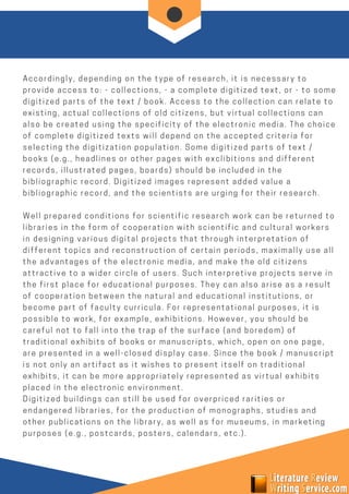 Accordingly, depending on the type of research, it is necessary to
provide access to: - collections, - a complete digitized text, or - to some
digitized parts of the text / book. Access to the collection can relate to
existing, actual collections of old citizens, but virtual collections can
also be created using the specificity of the electronic media. The choice
of complete digitized texts will depend on the accepted criteria for
selecting the digitization population. Some digitized parts of text /
books (e.g., headlines or other pages with exclibitions and different
records, illustrated pages, boards) should be included in the
bibliographic record. Digitized images represent added value a
bibliographic record, and the scientists are urging for their research.
Well prepared conditions for scientific research work can be returned to
libraries in the form of cooperation with scientific and cultural workers
in designing various digital projects that through interpretation of
different topics and reconstruction of certain periods, maximally use all
the advantages of the electronic media, and make the old citizens
attractive to a wider circle of users. Such interpretive projects serve in
the first place for educational purposes. They can also arise as a result
of cooperation between the natural and educational institutions, or
become part of faculty curricula. For representational purposes, it is
possible to work, for example, exhibitions. However, you should be
careful not to fall into the trap of the surface (and boredom) of
traditional exhibits of books or manuscripts, which, open on one page,
are presented in a well-closed display case. Since the book / manuscript
is not only an artifact as it wishes to present itself on traditional
exhibits, it can be more appropriately represented as virtual exhibits
placed in the electronic environment.
Digitized buildings can still be used for overpriced rarities or
endangered libraries, for the production of monographs, studies and
other publications on the library, as well as for museums, in marketing
purposes (e.g., postcards, posters, calendars, etc.). 
 