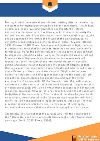Bearing in mind the motto above this text, setting criteria for selecting
old citizens for digitization should be carefully considered. It is, in fact,
a complex process involving judgments and important strategic
decisions in the operation of the library, and it concerns primarily the
material and material / formal nature of the citizen who will digitize, the
choice depends on the format and nature of the digital product, its
description, availability and archiving (Hazen, Horrell & Merrill-Oldham,
1998; Ostrow, 1998). When choosing an old digitization digit, the basic
criterion is its value that can be understood as a material value and a
formal value. As for the content values of the old town, it was common
to emphasize scientific works. However, the neglected areas of art and
literature are indispensable and fundamental in the research and
reconstruction of the cultural and intellectual history of a certain
period, and hence the need to balance the choice of citizens so that
they are equally represented both scientifically and artistic and literary
areas. Contrary to the study of the so-called "High" cultures, new
scientific fields are also being opened that explore the social, cultural
and political circumstances and phenomena, and even the living
everyday life of a community. Of the formal criteria, the rarity and / or
uniqueness of the unit is certainly the most important. Uniqueness as a
criterion can be problematic with manuscripts because each handwriting
is considered unique. However, it is not possible, and it is not necessary
to digitize all the manuscripts. Priority should therefore be given to old
manuscripts, rare copies of books (these are not always incunabulum!),
Works that are not published in repeated editions, and so on. The most
prevalent specimens also have priority. Of course, this category
includes old newspapers that are almost decaying due to acid paper.
Accordingly, it turns out that the building was from the second half of
the 19th century and more vulnerable than a book printed five hundred
years ago (Porck, 2000; Porck, 1996).
 