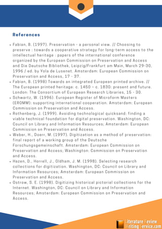 Fabian, B. (1997). Preservation - a personal view. // Choosing to
preserve : towards a cooperative strategy for long-term access to the
intellectual heritage : papers of the international conference
organized by the European Commission on Preservation and Access
and Die Deutsche Bibliothek, Leipzig/Frankfurt am Main, March 29-30,
1996 / ed. by Yola de Lusenet. Amsterdam: European Commission on
Preservation and Access, 17 - 37.
Fabian, B. (1998) Towards an integrated European printed archive. //
The European printed heritage: c. 1450 – c. 1830: present and future.
London: The Consortium of European Research Libraries, 15 - 30.
Schwartz, W. (1996). European Register of Microform Masters
(EROMM): supporting international cooperation. Amsterdam: European
Commission on Preservation and Access.
Rothenberg, J. (1999). Avoiding technological quicksand: finding a
viable technical foundation for digital preservation. Washington, DC:
Council on Library and Information Resources; Amsterdam: European
Commission on Preservation and Access.
Weber, H., Doerr, M. (1997). Digitization as a method of preservation:
final report of a working group of the Deutsche
Forschungsgemeinschaft. Amsterdam: European Commission on
Preservation and Access; Washington: Commission on Preservation
and Access.
Hazen, D., Horrell, J., Oldham, J. M. (1998). Selecting research
collections for digitization. Washington, DC: Council on Library and
Information Resources; Amsterdam: European Commission on
Preservation and Access.
Ostrow, S. E. (1998). Digitizing historical pictorial collections for the
Internet. Washington, DC: Council on Library and Information
Resources; Amsterdam: European Commission on Preservation and
Access.
References
 