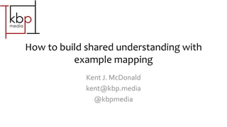 How to build shared understanding with
example mapping
Kent J. McDonald
kent@kbp.media
@kbpmedia
 