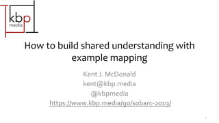 How to build shared understanding with
example mapping
Kent J. McDonald
kent@kbp.media
@kbpmedia
https://www.kbp.media/go/sobarc-2019/
1
 