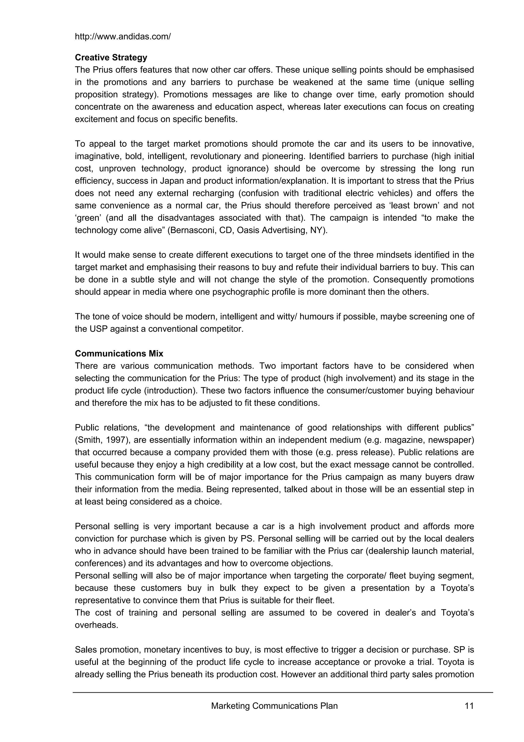 http://www.andidas.com/
Marketing Communications Plan 11
Creative Strategy
The Prius offers features that now other car offers. These unique selling points should be emphasised
in the promotions and any barriers to purchase be weakened at the same time (unique selling
proposition strategy). Promotions messages are like to change over time, early promotion should
concentrate on the awareness and education aspect, whereas later executions can focus on creating
excitement and focus on specific benefits.
To appeal to the target market promotions should promote the car and its users to be innovative,
imaginative, bold, intelligent, revolutionary and pioneering. Identified barriers to purchase (high initial
cost, unproven technology, product ignorance) should be overcome by stressing the long run
efficiency, success in Japan and product information/explanation. It is important to stress that the Prius
does not need any external recharging (confusion with traditional electric vehicles) and offers the
same convenience as a normal car, the Prius should therefore perceived as ‘least brown’ and not
‘green’ (and all the disadvantages associated with that). The campaign is intended “to make the
technology come alive” (Bernasconi, CD, Oasis Advertising, NY).
It would make sense to create different executions to target one of the three mindsets identified in the
target market and emphasising their reasons to buy and refute their individual barriers to buy. This can
be done in a subtle style and will not change the style of the promotion. Consequently promotions
should appear in media where one psychographic profile is more dominant then the others.
The tone of voice should be modern, intelligent and witty/ humours if possible, maybe screening one of
the USP against a conventional competitor.
Communications Mix
There are various communication methods. Two important factors have to be considered when
selecting the communication for the Prius: The type of product (high involvement) and its stage in the
product life cycle (introduction). These two factors influence the consumer/customer buying behaviour
and therefore the mix has to be adjusted to fit these conditions.
Public relations, “the development and maintenance of good relationships with different publics”
(Smith, 1997), are essentially information within an independent medium (e.g. magazine, newspaper)
that occurred because a company provided them with those (e.g. press release). Public relations are
useful because they enjoy a high credibility at a low cost, but the exact message cannot be controlled.
This communication form will be of major importance for the Prius campaign as many buyers draw
their information from the media. Being represented, talked about in those will be an essential step in
at least being considered as a choice.
Personal selling is very important because a car is a high involvement product and affords more
conviction for purchase which is given by PS. Personal selling will be carried out by the local dealers
who in advance should have been trained to be familiar with the Prius car (dealership launch material,
conferences) and its advantages and how to overcome objections.
Personal selling will also be of major importance when targeting the corporate/ fleet buying segment,
because these customers buy in bulk they expect to be given a presentation by a Toyota’s
representative to convince them that Prius is suitable for their fleet.
The cost of training and personal selling are assumed to be covered in dealer’s and Toyota’s
overheads.
Sales promotion, monetary incentives to buy, is most effective to trigger a decision or purchase. SP is
useful at the beginning of the product life cycle to increase acceptance or provoke a trial. Toyota is
already selling the Prius beneath its production cost. However an additional third party sales promotion
 