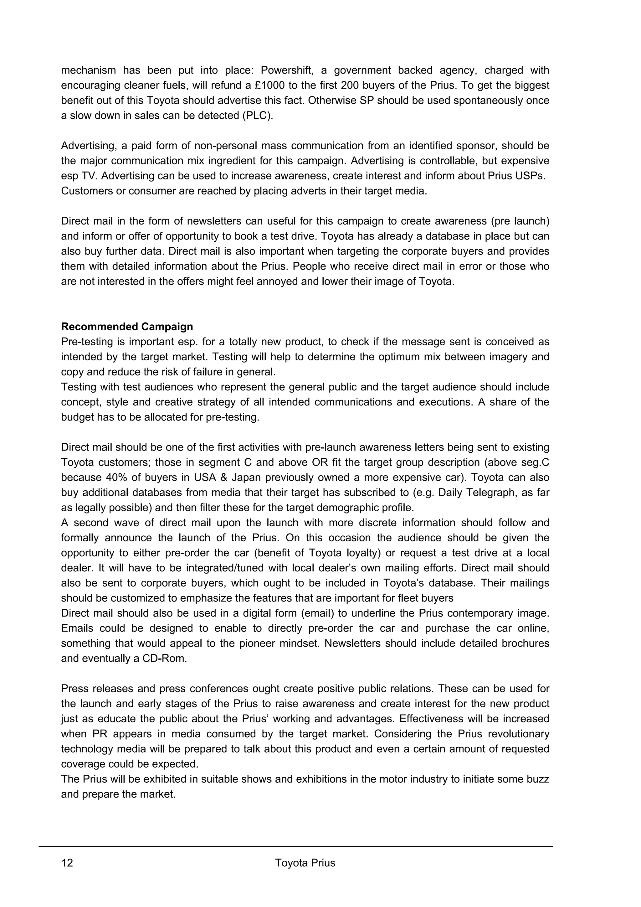 Toyota Prius12
mechanism has been put into place: Powershift, a government backed agency, charged with
encouraging cleaner fuels, will refund a £1000 to the first 200 buyers of the Prius. To get the biggest
benefit out of this Toyota should advertise this fact. Otherwise SP should be used spontaneously once
a slow down in sales can be detected (PLC).
Advertising, a paid form of non-personal mass communication from an identified sponsor, should be
the major communication mix ingredient for this campaign. Advertising is controllable, but expensive
esp TV. Advertising can be used to increase awareness, create interest and inform about Prius USPs.
Customers or consumer are reached by placing adverts in their target media.
Direct mail in the form of newsletters can useful for this campaign to create awareness (pre launch)
and inform or offer of opportunity to book a test drive. Toyota has already a database in place but can
also buy further data. Direct mail is also important when targeting the corporate buyers and provides
them with detailed information about the Prius. People who receive direct mail in error or those who
are not interested in the offers might feel annoyed and lower their image of Toyota.
Recommended Campaign
Pre-testing is important esp. for a totally new product, to check if the message sent is conceived as
intended by the target market. Testing will help to determine the optimum mix between imagery and
copy and reduce the risk of failure in general.
Testing with test audiences who represent the general public and the target audience should include
concept, style and creative strategy of all intended communications and executions. A share of the
budget has to be allocated for pre-testing.
Direct mail should be one of the first activities with pre-launch awareness letters being sent to existing
Toyota customers; those in segment C and above OR fit the target group description (above seg.C
because 40% of buyers in USA & Japan previously owned a more expensive car). Toyota can also
buy additional databases from media that their target has subscribed to (e.g. Daily Telegraph, as far
as legally possible) and then filter these for the target demographic profile.
A second wave of direct mail upon the launch with more discrete information should follow and
formally announce the launch of the Prius. On this occasion the audience should be given the
opportunity to either pre-order the car (benefit of Toyota loyalty) or request a test drive at a local
dealer. It will have to be integrated/tuned with local dealer’s own mailing efforts. Direct mail should
also be sent to corporate buyers, which ought to be included in Toyota’s database. Their mailings
should be customized to emphasize the features that are important for fleet buyers
Direct mail should also be used in a digital form (email) to underline the Prius contemporary image.
Emails could be designed to enable to directly pre-order the car and purchase the car online,
something that would appeal to the pioneer mindset. Newsletters should include detailed brochures
and eventually a CD-Rom.
Press releases and press conferences ought create positive public relations. These can be used for
the launch and early stages of the Prius to raise awareness and create interest for the new product
just as educate the public about the Prius’ working and advantages. Effectiveness will be increased
when PR appears in media consumed by the target market. Considering the Prius revolutionary
technology media will be prepared to talk about this product and even a certain amount of requested
coverage could be expected.
The Prius will be exhibited in suitable shows and exhibitions in the motor industry to initiate some buzz
and prepare the market.
 