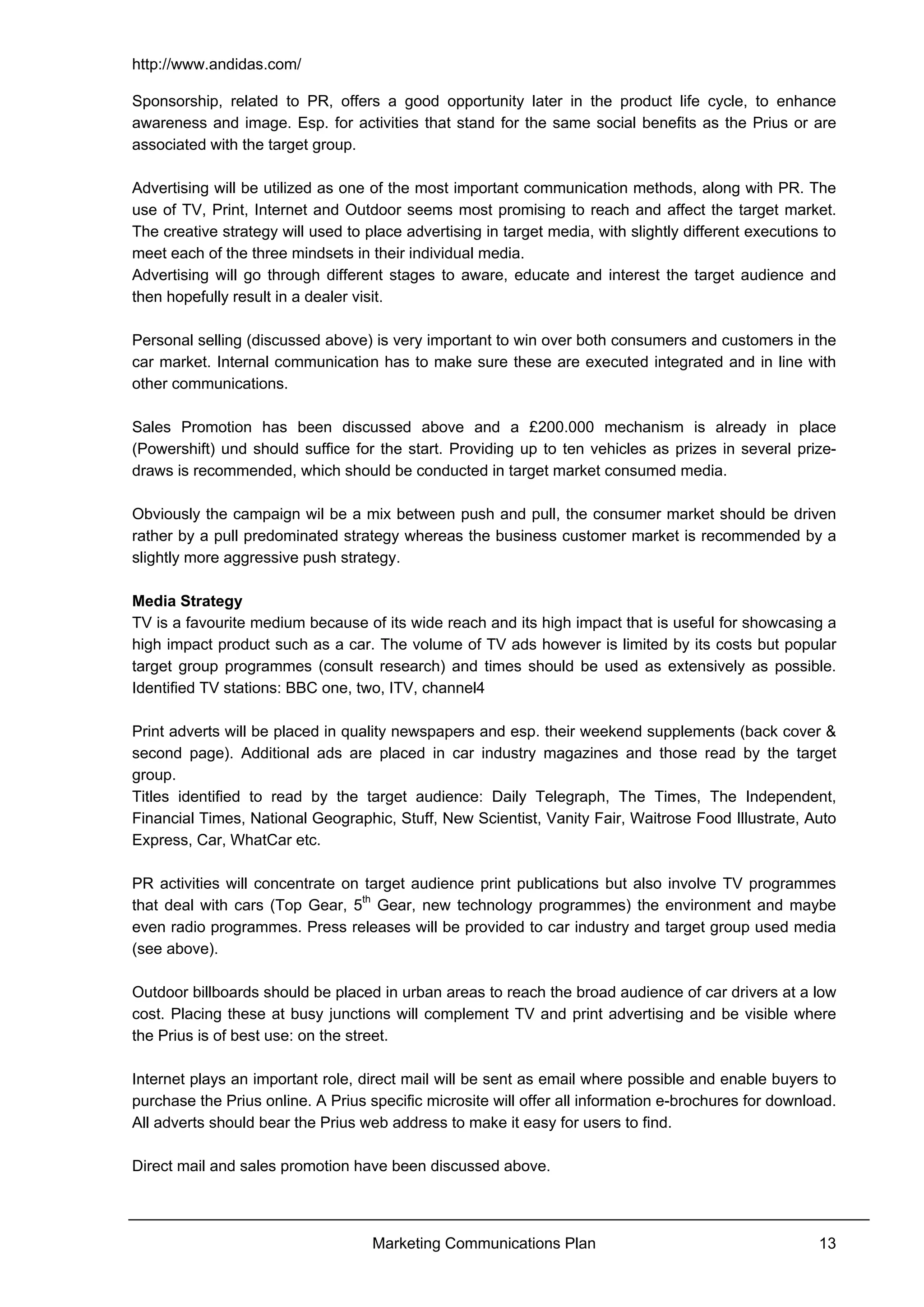 http://www.andidas.com/
Marketing Communications Plan 13
Sponsorship, related to PR, offers a good opportunity later in the product life cycle, to enhance
awareness and image. Esp. for activities that stand for the same social benefits as the Prius or are
associated with the target group.
Advertising will be utilized as one of the most important communication methods, along with PR. The
use of TV, Print, Internet and Outdoor seems most promising to reach and affect the target market.
The creative strategy will used to place advertising in target media, with slightly different executions to
meet each of the three mindsets in their individual media.
Advertising will go through different stages to aware, educate and interest the target audience and
then hopefully result in a dealer visit.
Personal selling (discussed above) is very important to win over both consumers and customers in the
car market. Internal communication has to make sure these are executed integrated and in line with
other communications.
Sales Promotion has been discussed above and a £200.000 mechanism is already in place
(Powershift) und should suffice for the start. Providing up to ten vehicles as prizes in several prize-
draws is recommended, which should be conducted in target market consumed media.
Obviously the campaign wil be a mix between push and pull, the consumer market should be driven
rather by a pull predominated strategy whereas the business customer market is recommended by a
slightly more aggressive push strategy.
Media Strategy
TV is a favourite medium because of its wide reach and its high impact that is useful for showcasing a
high impact product such as a car. The volume of TV ads however is limited by its costs but popular
target group programmes (consult research) and times should be used as extensively as possible.
Identified TV stations: BBC one, two, ITV, channel4
Print adverts will be placed in quality newspapers and esp. their weekend supplements (back cover &
second page). Additional ads are placed in car industry magazines and those read by the target
group.
Titles identified to read by the target audience: Daily Telegraph, The Times, The Independent,
Financial Times, National Geographic, Stuff, New Scientist, Vanity Fair, Waitrose Food Illustrate, Auto
Express, Car, WhatCar etc.
PR activities will concentrate on target audience print publications but also involve TV programmes
that deal with cars (Top Gear, 5th
Gear, new technology programmes) the environment and maybe
even radio programmes. Press releases will be provided to car industry and target group used media
(see above).
Outdoor billboards should be placed in urban areas to reach the broad audience of car drivers at a low
cost. Placing these at busy junctions will complement TV and print advertising and be visible where
the Prius is of best use: on the street.
Internet plays an important role, direct mail will be sent as email where possible and enable buyers to
purchase the Prius online. A Prius specific microsite will offer all information e-brochures for download.
All adverts should bear the Prius web address to make it easy for users to find.
Direct mail and sales promotion have been discussed above.
 