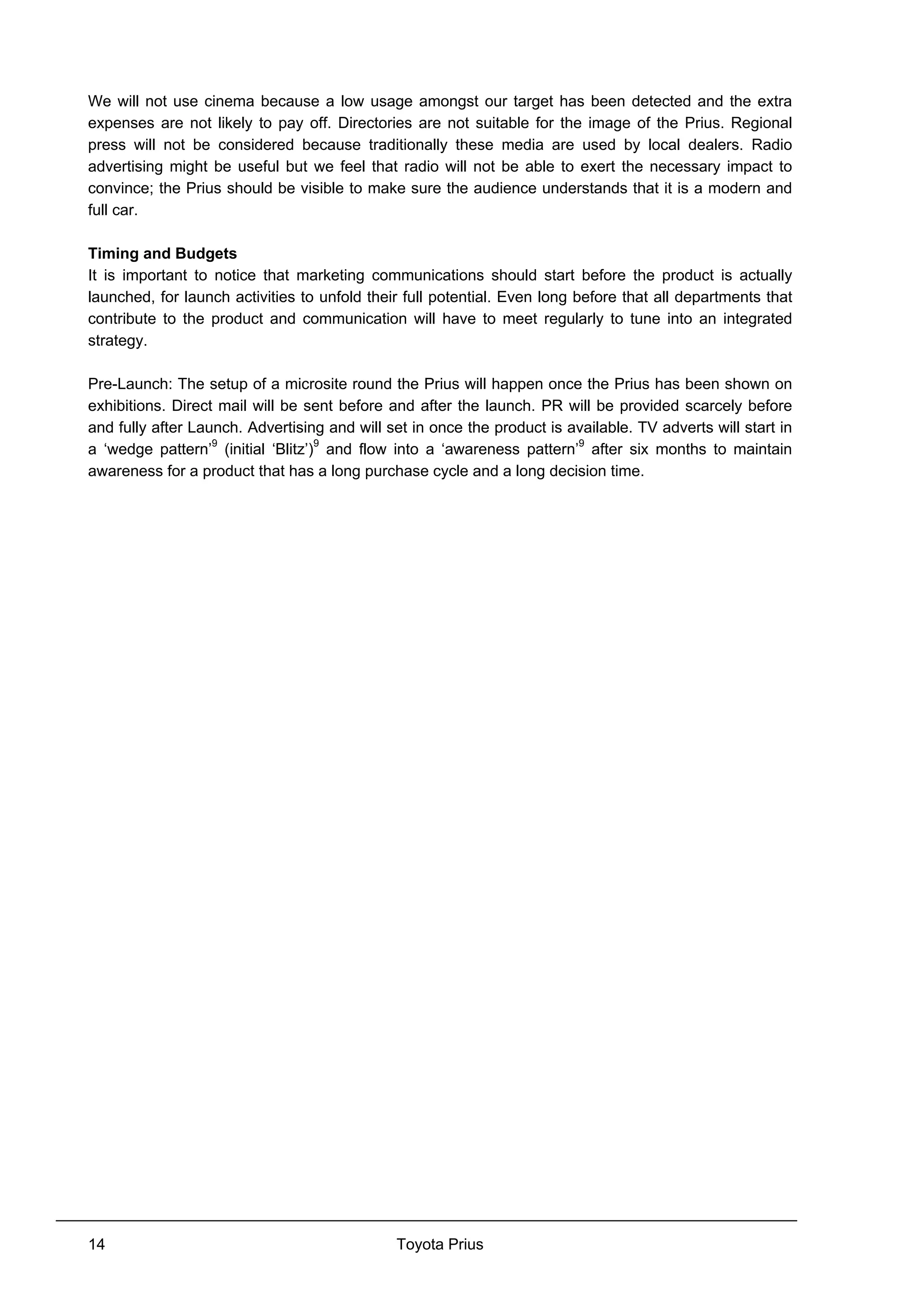 Toyota Prius14
We will not use cinema because a low usage amongst our target has been detected and the extra
expenses are not likely to pay off. Directories are not suitable for the image of the Prius. Regional
press will not be considered because traditionally these media are used by local dealers. Radio
advertising might be useful but we feel that radio will not be able to exert the necessary impact to
convince; the Prius should be visible to make sure the audience understands that it is a modern and
full car.
Timing and Budgets
It is important to notice that marketing communications should start before the product is actually
launched, for launch activities to unfold their full potential. Even long before that all departments that
contribute to the product and communication will have to meet regularly to tune into an integrated
strategy.
Pre-Launch: The setup of a microsite round the Prius will happen once the Prius has been shown on
exhibitions. Direct mail will be sent before and after the launch. PR will be provided scarcely before
and fully after Launch. Advertising and will set in once the product is available. TV adverts will start in
a ‘wedge pattern’9
(initial ‘Blitz’)9
and flow into a ‘awareness pattern’9
after six months to maintain
awareness for a product that has a long purchase cycle and a long decision time.
 