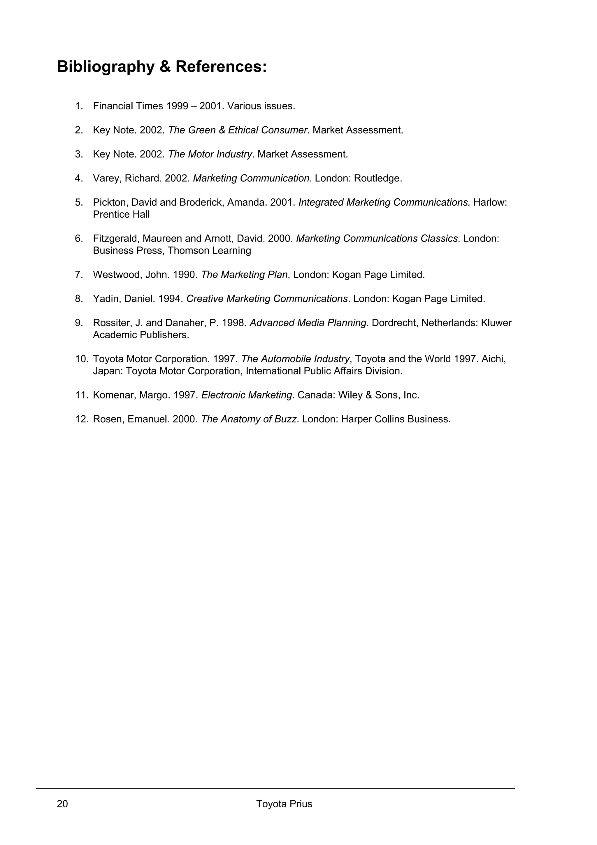 Toyota Prius20
Bibliography & References:
1. Financial Times 1999 – 2001. Various issues.
2. Key Note. 2002. The Green & Ethical Consumer. Market Assessment.
3. Key Note. 2002. The Motor Industry. Market Assessment.
4. Varey, Richard. 2002. Marketing Communication. London: Routledge.
5. Pickton, David and Broderick, Amanda. 2001. Integrated Marketing Communications. Harlow:
Prentice Hall
6. Fitzgerald, Maureen and Arnott, David. 2000. Marketing Communications Classics. London:
Business Press, Thomson Learning
7. Westwood, John. 1990. The Marketing Plan. London: Kogan Page Limited.
8. Yadin, Daniel. 1994. Creative Marketing Communications. London: Kogan Page Limited.
9. Rossiter, J. and Danaher, P. 1998. Advanced Media Planning. Dordrecht, Netherlands: Kluwer
Academic Publishers.
10. Toyota Motor Corporation. 1997. The Automobile Industry, Toyota and the World 1997. Aichi,
Japan: Toyota Motor Corporation, International Public Affairs Division.
11. Komenar, Margo. 1997. Electronic Marketing. Canada: Wiley & Sons, Inc.
12. Rosen, Emanuel. 2000. The Anatomy of Buzz. London: Harper Collins Business.
 