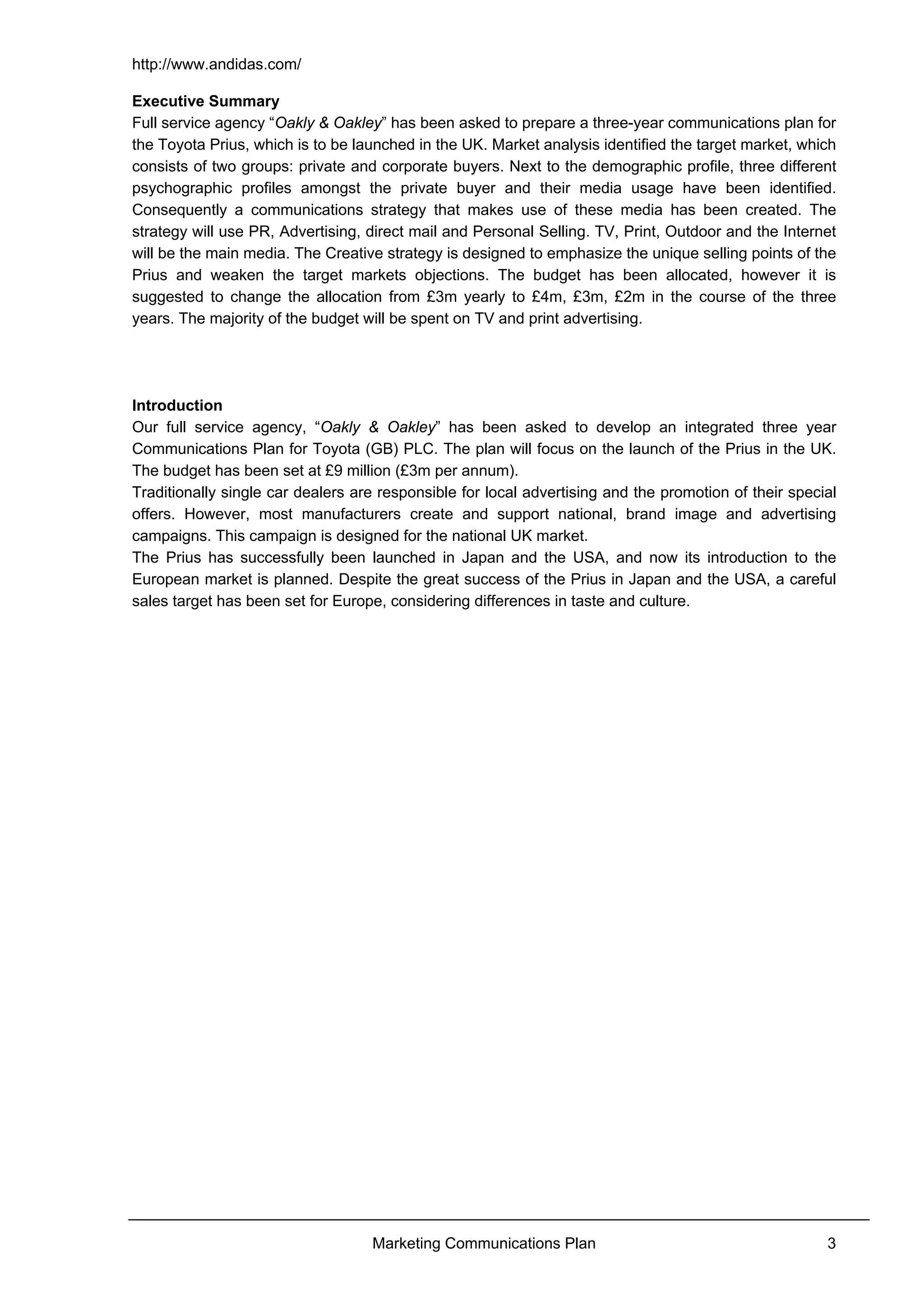 http://www.andidas.com/
Marketing Communications Plan 3
Executive Summary
Full service agency “Oakly & Oakley” has been asked to prepare a three-year communications plan for
the Toyota Prius, which is to be launched in the UK. Market analysis identified the target market, which
consists of two groups: private and corporate buyers. Next to the demographic profile, three different
psychographic profiles amongst the private buyer and their media usage have been identified.
Consequently a communications strategy that makes use of these media has been created. The
strategy will use PR, Advertising, direct mail and Personal Selling. TV, Print, Outdoor and the Internet
will be the main media. The Creative strategy is designed to emphasize the unique selling points of the
Prius and weaken the target markets objections. The budget has been allocated, however it is
suggested to change the allocation from £3m yearly to £4m, £3m, £2m in the course of the three
years. The majority of the budget will be spent on TV and print advertising.
Introduction
Our full service agency, “Oakly & Oakley” has been asked to develop an integrated three year
Communications Plan for Toyota (GB) PLC. The plan will focus on the launch of the Prius in the UK.
The budget has been set at £9 million (£3m per annum).
Traditionally single car dealers are responsible for local advertising and the promotion of their special
offers. However, most manufacturers create and support national, brand image and advertising
campaigns. This campaign is designed for the national UK market.
The Prius has successfully been launched in Japan and the USA, and now its introduction to the
European market is planned. Despite the great success of the Prius in Japan and the USA, a careful
sales target has been set for Europe, considering differences in taste and culture.
 