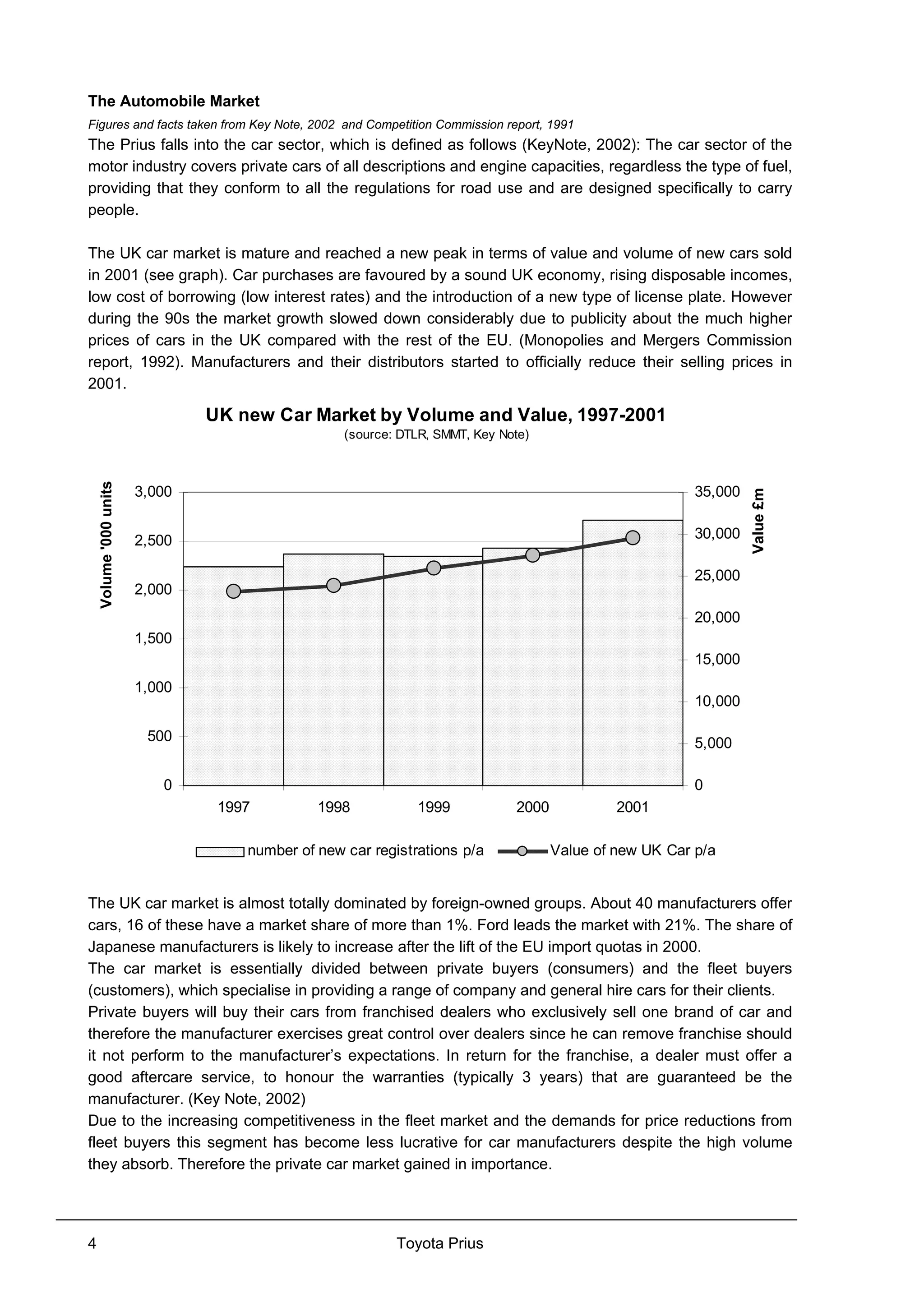 Toyota Prius4
The Automobile Market
Figures and facts taken from Key Note, 2002 and Competition Commission report, 1991
The Prius falls into the car sector, which is defined as follows (KeyNote, 2002): The car sector of the
motor industry covers private cars of all descriptions and engine capacities, regardless the type of fuel,
providing that they conform to all the regulations for road use and are designed specifically to carry
people.
The UK car market is mature and reached a new peak in terms of value and volume of new cars sold
in 2001 (see graph). Car purchases are favoured by a sound UK economy, rising disposable incomes,
low cost of borrowing (low interest rates) and the introduction of a new type of license plate. However
during the 90s the market growth slowed down considerably due to publicity about the much higher
prices of cars in the UK compared with the rest of the EU. (Monopolies and Mergers Commission
report, 1992). Manufacturers and their distributors started to officially reduce their selling prices in
2001.
UK new Car Market by Volume and Value, 1997-2001
(source: DTLR, SMMT, Key Note)
0
500
1,000
1,500
2,000
2,500
3,000
1997 1998 1999 2000 2001
Volume'000units
0
5,000
10,000
15,000
20,000
25,000
30,000
35,000
Value£m
number of new car registrations p/a Value of new UK Car p/a
The UK car market is almost totally dominated by foreign-owned groups. About 40 manufacturers offer
cars, 16 of these have a market share of more than 1%. Ford leads the market with 21%. The share of
Japanese manufacturers is likely to increase after the lift of the EU import quotas in 2000.
The car market is essentially divided between private buyers (consumers) and the fleet buyers
(customers), which specialise in providing a range of company and general hire cars for their clients.
Private buyers will buy their cars from franchised dealers who exclusively sell one brand of car and
therefore the manufacturer exercises great control over dealers since he can remove franchise should
it not perform to the manufacturer’s expectations. In return for the franchise, a dealer must offer a
good aftercare service, to honour the warranties (typically 3 years) that are guaranteed be the
manufacturer. (Key Note, 2002)
Due to the increasing competitiveness in the fleet market and the demands for price reductions from
fleet buyers this segment has become less lucrative for car manufacturers despite the high volume
they absorb. Therefore the private car market gained in importance.
 